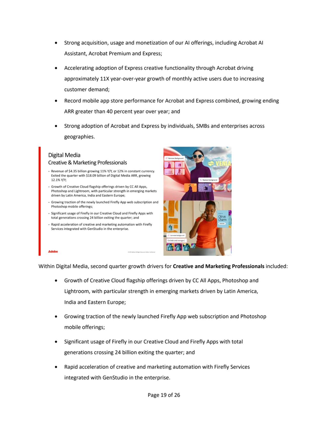 Page 19 of 26
• Strong acquisition, usage and monetization of our AI offerings, including Acrobat AI 
Assistant, Acrobat Premium and Express; 
• Accelerating adoption of Express creative functionality through Acrobat driving
approximately 11X year-over-year growth of monthly active users due to increasing 
customer demand;
• Record mobile app store performance for Acrobat and Express combined, growing ending 
ARR greater than 40 percent year over year; and
• Strong adoption of Acrobat and Express by individuals, SMBs and enterprises across
geographies.
Within Digital Media, second quarter growth drivers for Creative and Marketing Professionals included:
• Growth of Creative Cloud flagship offerings driven by CC All Apps, Photoshop and 
Lightroom, with particular strength in emerging markets driven by Latin America, 
India and Eastern Europe;
• Growing traction of the newly launched Firefly App web subscription and Photoshop 
mobile offerings;
• Significant usage of Firefly in our Creative Cloud and Firefly Apps with total
generations crossing 24 billion exiting the quarter; and
• Rapid acceleration of creative and marketing automation with Firefly Services
integrated with GenStudio in the enterprise.