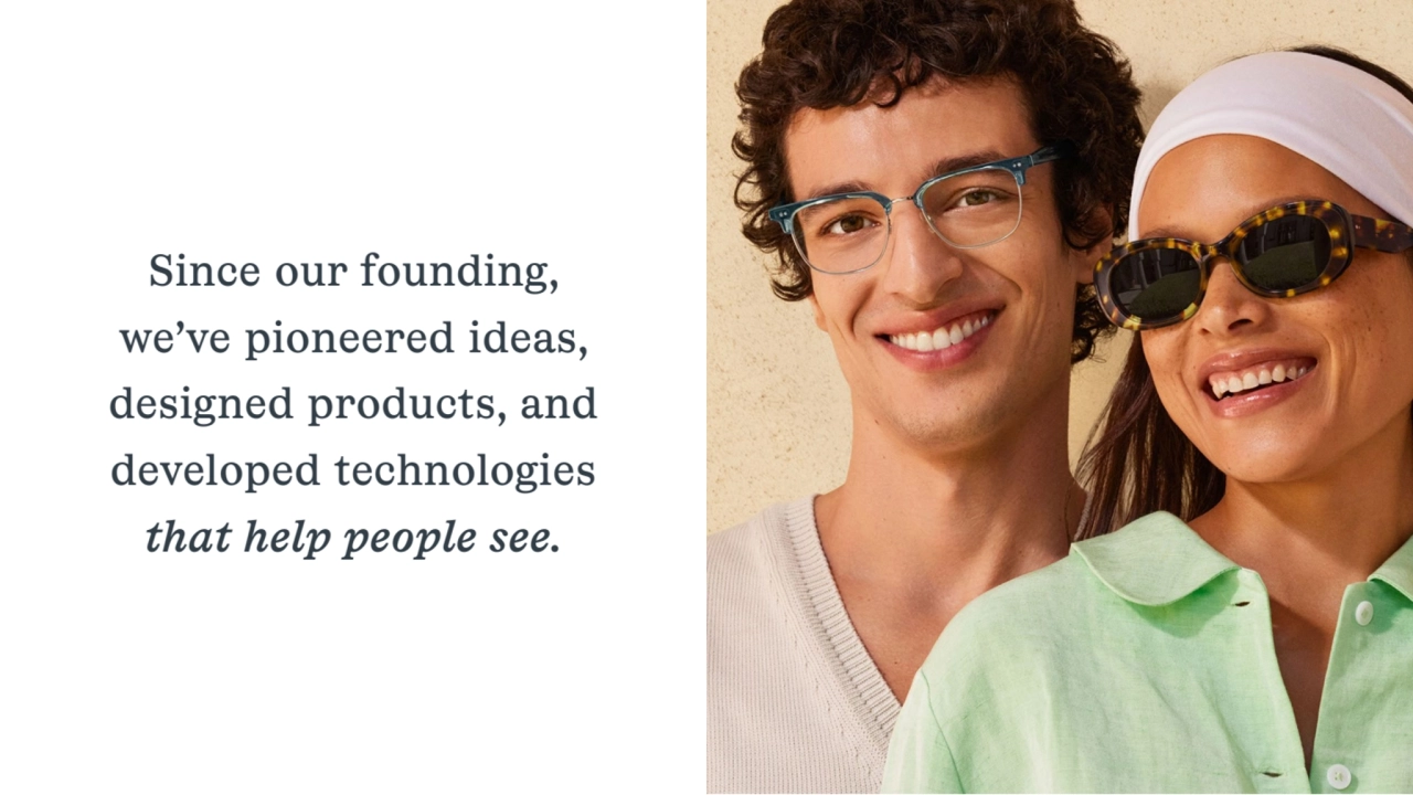 Since our founding,
we’ve pioneered ideas,
designed products, and
developed technologies
that help people see.
