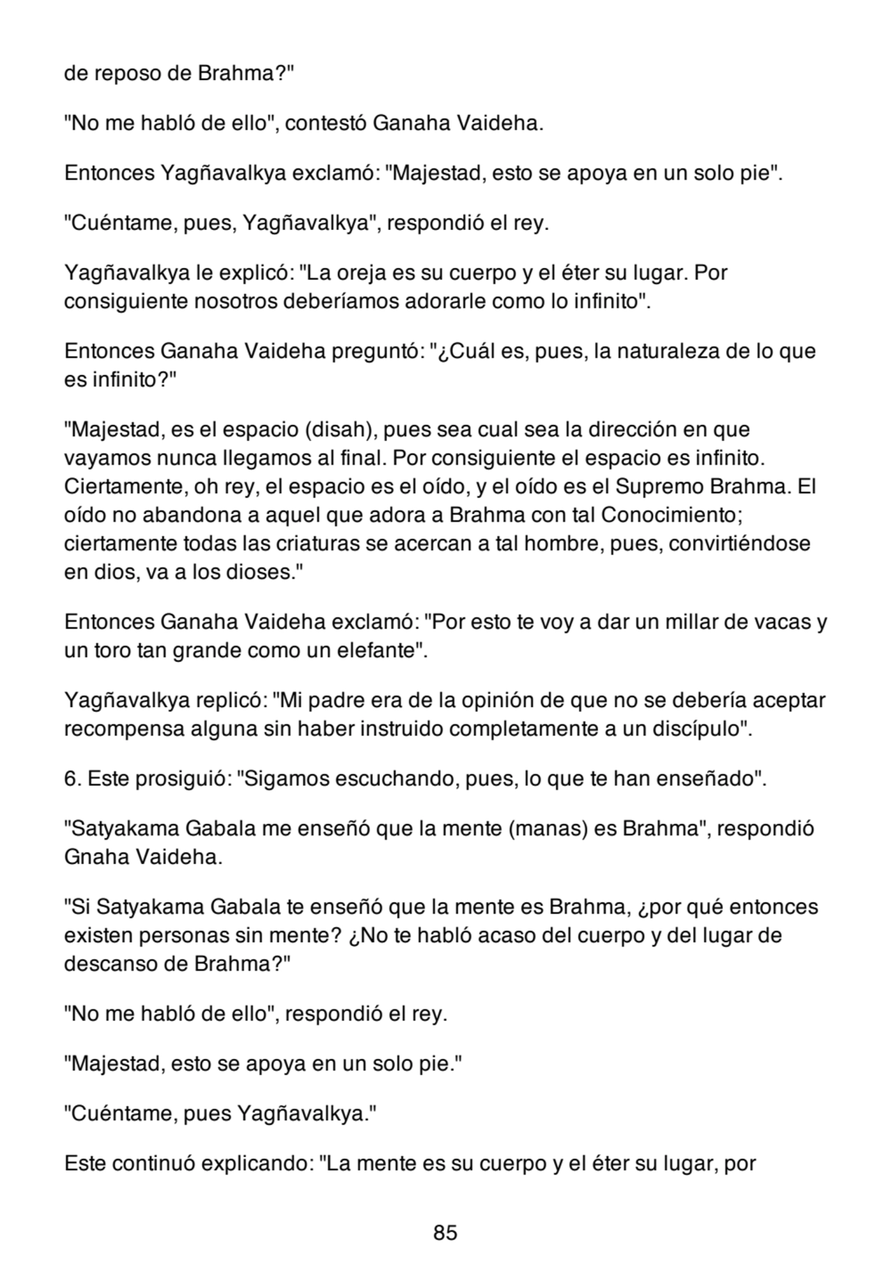 de reposo de Brahma?"
"No me habló de ello", contestó Ganaha Vaideha.
Entonces Yagñavalkya exclamó: "Majestad, esto se apoya en un solo pie".
"Cuéntame, pues, Yagñavalkya", respondió el rey.
Yagñavalkya le explicó: "La oreja es su cuerpo y el éter su lugar. Por
consiguiente nosotros deberíamos adorarle como lo infinito".
Entonces Ganaha Vaideha preguntó: "¿Cuál es, pues, la naturaleza de lo que
es infinito?"
"Majestad, es el espacio (disah), pues sea cual sea la dirección en que
vayamos nunca llegamos al final. Por consiguiente el espacio es infinito.
Ciertamente, oh rey, el espacio es el oído, y el oído es el Supremo Brahma. El
oído no abandona a aquel que adora a Brahma con tal Conocimiento;
ciertamente todas las criaturas se acercan a tal hombre, pues, convirtiéndose
en dios, va a los dioses."
Entonces Ganaha Vaideha exclamó: "Por esto te voy a dar un millar de vacas y
un toro tan grande como un elefante".
Yagñavalkya replicó: "Mi padre era de la opinión de que no se debería aceptar
recompensa alguna sin haber instruido completamente a un discípulo".
6. Este prosiguió: "Sigamos escuchando, pues, lo que te han enseñado".
"Satyakama Gabala me enseñó que la mente (manas) es Brahma", respondió
Gnaha Vaideha.
"Si Satyakama Gabala te enseñó que la mente es Brahma, ¿por qué entonces
existen personas sin mente? ¿No te habló acaso del cuerpo y del lugar de
descanso de Brahma?"
"No me habló de ello", respondió el rey.
"Majestad, esto se apoya en un solo pie."
"Cuéntame, pues Yagñavalkya."
Este continuó explicando: "La mente es su cuerpo y el éter su lugar, por
85