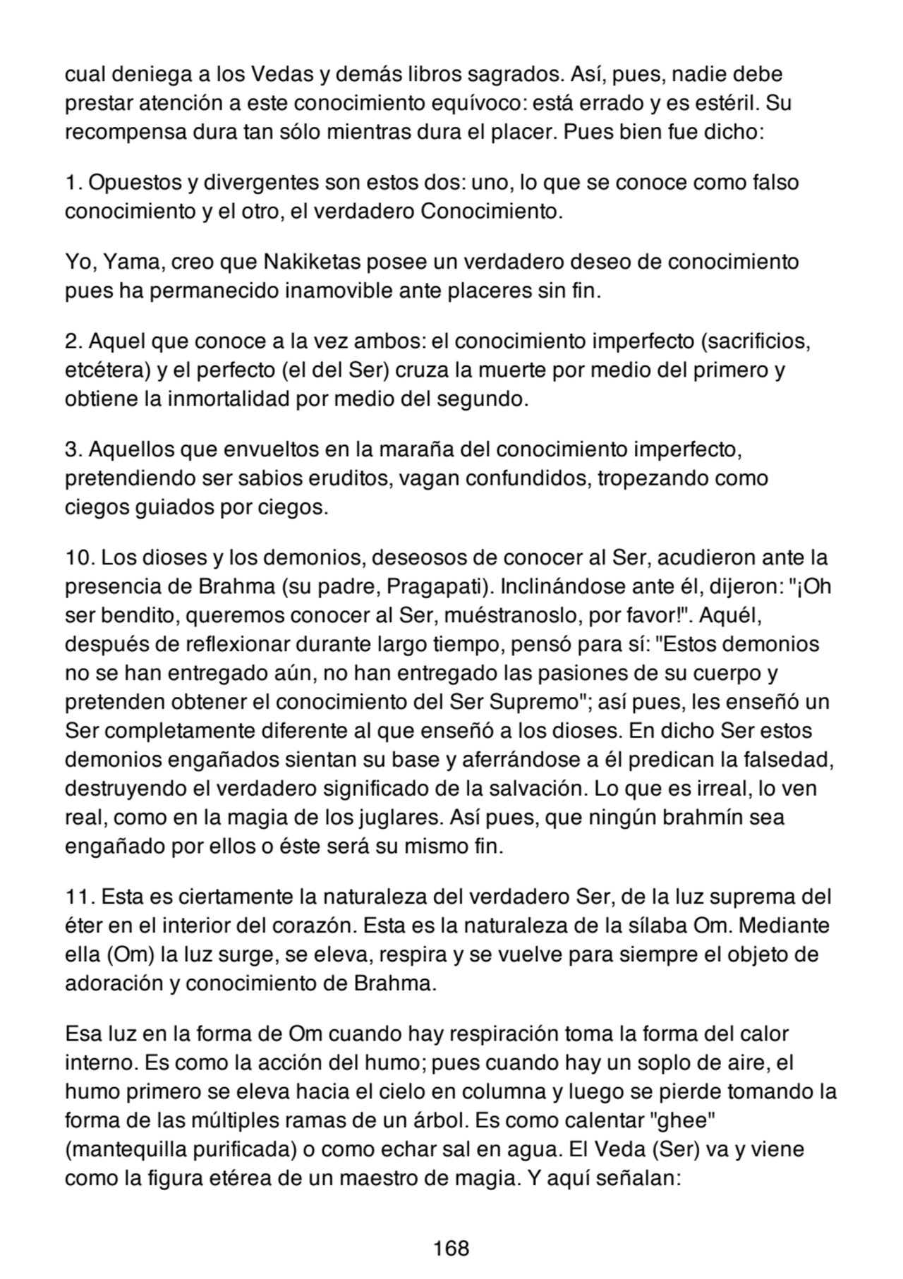 cual deniega a los Vedas y demás libros sagrados. Así, pues, nadie debe
prestar atención a este conocimiento equívoco: está errado y es estéril. Su
recompensa dura tan sólo mientras dura el placer. Pues bien fue dicho:
1. Opuestos y divergentes son estos dos: uno, lo que se conoce como falso
conocimiento y el otro, el verdadero Conocimiento.
Yo, Yama, creo que Nakiketas posee un verdadero deseo de conocimiento
pues ha permanecido inamovible ante placeres sin fin.
2. Aquel que conoce a la vez ambos: el conocimiento imperfecto (sacrificios,
etcétera) y el perfecto (el del Ser) cruza la muerte por medio del primero y
obtiene la inmortalidad por medio del segundo.
3. Aquellos que envueltos en la maraña del conocimiento imperfecto,
pretendiendo ser sabios eruditos, vagan confundidos, tropezando como
ciegos guiados por ciegos.
10. Los dioses y los demonios, deseosos de conocer al Ser, acudieron ante la
presencia de Brahma (su padre, Pragapati). Inclinándose ante él, dijeron: "¡Oh
ser bendito, queremos conocer al Ser, muéstranoslo, por favor!". Aquél,
después de reflexionar durante largo tiempo, pensó para sí: "Estos demonios
no se han entregado aún, no han entregado las pasiones de su cuerpo y
pretenden obtener el conocimiento del Ser Supremo"; así pues, les enseñó un
Ser completamente diferente al que enseñó a los dioses. En dicho Ser estos
demonios engañados sientan su base y aferrándose a él predican la falsedad,
destruyendo el verdadero significado de la salvación. Lo que es irreal, lo ven
real, como en la magia de los juglares. Así pues, que ningún brahmín sea
engañado por ellos o éste será su mismo fin.
11. Esta es ciertamente la naturaleza del verdadero Ser, de la luz suprema del
éter en el interior del corazón. Esta es la naturaleza de la sílaba Om. Mediante
ella (Om) la luz surge, se eleva, respira y se vuelve para siempre el objeto de
adoración y conocimiento de Brahma.
Esa luz en la forma de Om cuando hay respiración toma la forma del calor
interno. Es como la acción del humo; pues cuando hay un soplo de aire, el
humo primero se eleva hacia el cielo en columna y luego se pierde tomando la
forma de las múltiples ramas de un árbol. Es como calentar "ghee"
(mantequilla purificada) o como echar sal en agua. El Veda (Ser) va y viene
como la figura etérea de un maestro de magia. Y aquí señalan:
168