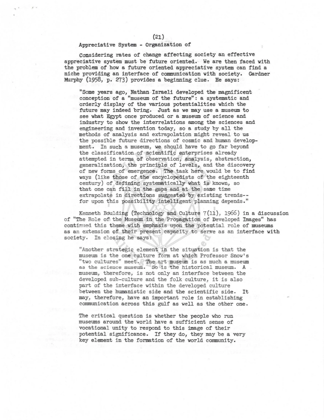 (21) 
Appreciative System - Organization of 
Considering rates of change affecting society an effective 
appreciative system must be future oriented. We are then faced with 
the problem of how a future oriented appreciative system can find a 
niche providing an interface of communication with society. Gardner 
Murphy (1958, p. 273) provides a beginning clue. He says: 
"Some years ago, Nathan Israeli developed the magnificent. 
conception of a "museum of the future": a systematic and 
orderly display of the various potentialities which the 
future may indeed bring, Just as we may use a museum to 
see what Egypt once produced or a museum of science and 
industry to show the interrelations among the sciences and 
engineering and invention today, so a study by all the 
methods of analysis and extrapolation might reveal to us 
the possible future directions of cosmic and human development. In such a museum, we should have to go far beyond 
the classification of scientific enterprises already 
attempted in terms of observation, analysis, abstraction, 
generalization, the principle of levels, and the discovery 
of new forms of emergence. The task here would be to find 
ways (like those of the encyclopedists of the eighteenth 
century) of defining systematically what is known, so 
that one can fill in the gaps and at the same time 
extrapolate in directions suggested by existing trends--
for upon this possibility intelligent planning depends." 
Kenneth Boulding (Technology and Culture 7(11), 1966) in a discussion 
of "The Role of the Museum in the Propagation of Developed Images" has 
continued this theme with emphasis upon the potential r ole of museums 
as an extension of their present capacity to serve as an interface with 
society. In closing he says: 
"Another strategic element in the situation is that the 
museum is the one culture form at which Professor Snow's 
"two cultures" meet. The art museum is as much a museum 
as the science museum. So is the historical museum. A 
museum, therefore, is not only an interface between the 
developed sub-culture and the folk culture, it is also 
part of the interface within the developed culture 
between the humanistic side and the scientific side, It 
may, therefore, have an important role in establishing 
communication across this gulf as well as the other one. 
The critical question is whether the people who run 
museums around the world have a sufficient sense of 
vocational unity to respond to this image of their 
potential significance. If they do, they may be a very 
key element in the formation of the world community. 