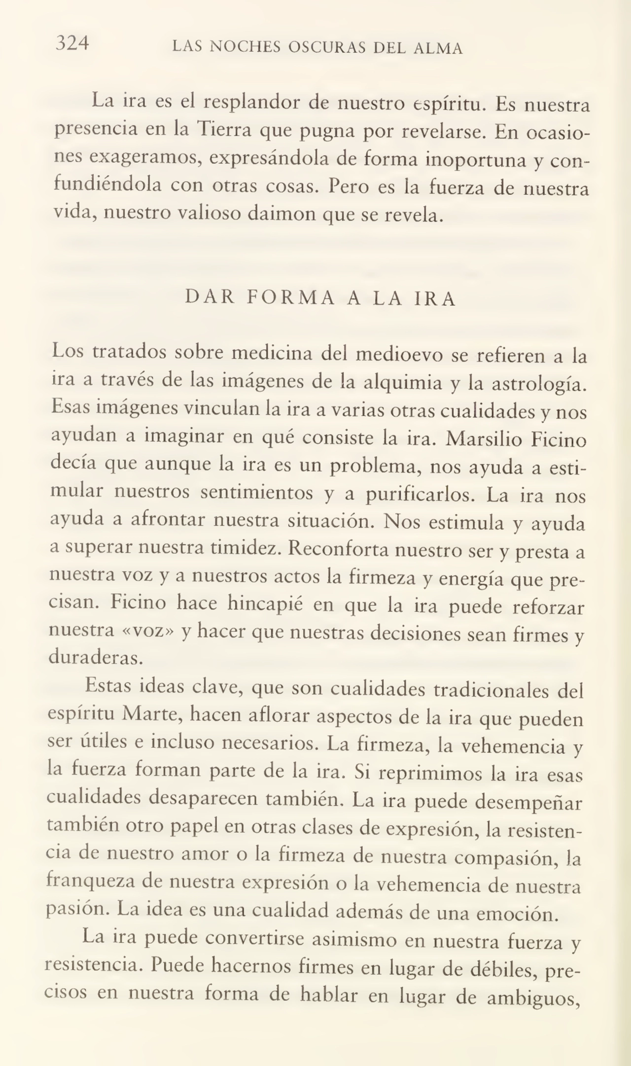 324 LAS NOCHES OSCURAS DEL ALMA
La ira es el resplandor de nuestro espíritu. Es nuestra
presencia en la Tierra que pugna por revelarse. En ocasio¬
nes exageramos, expresándola de forma inoportuna y con¬
fundiéndola con otras cosas. Pero es la fuerza de nuestra
vida, nuestro valioso daimon que se revela.
DAR FORMA A LA IRA
Los tratados sobre medicina del medioevo se refieren a la
ira a través de las imágenes de la alquimia y la astrología.
Esas imágenes vinculan la ira a varias otras cualidades y nos
ayudan a imaginar en qué consiste la ira. Marsilio Ficino
decía que aunque la ira es un problema, nos ayuda a esti¬
mular nuestros sentimientos y a purificarlos. La ira nos
ayuda a afrontar nuestra situación. Nos estimula y ayuda
a superar nuestra timidez. Reconforta nuestro ser y presta a
nuestra voz y a nuestros actos la firmeza y energía que pre¬
cisan. Ficino hace hincapié en que la ira puede reforzar
nuestra «voz» y hacer que nuestras decisiones sean firmes y
duraderas.
Estas ideas clave, que son cualidades tradicionales del
espíritu Marte, hacen aflorar aspectos de la ira que pueden
ser útiles e incluso necesarios. La firmeza, la vehemencia y
la fuerza forman parte de la ira. Si reprimimos la ira esas
cualidades desaparecen también. La ira puede desempeñar
también otro papel en otras clases de expresión, la resisten¬
cia de nuestro amor o la firmeza de nuestra compasión, la
franqueza de nuestra expresión o la vehemencia de nuestra
pasión. La idea es una cualidad además de una emoción.
La ira puede convertirse asimismo en nuestra fuerza y
resistencia. Puede hacernos firmes en lugar de débiles, pre¬
cisos en nuestra forma de hablar en lugar de ambiguos,