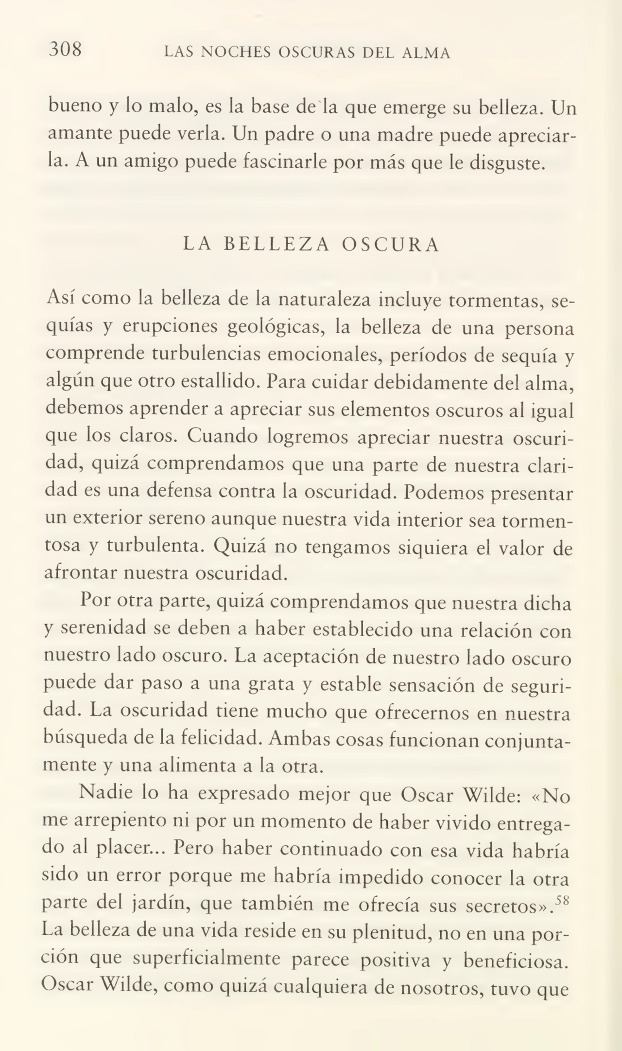 308 LAS NOCHES OSCURAS DEL ALMA
bueno y lo malo, es la base de la que emerge su belleza. Un
amante puede verla. Un padre o una madre puede apreciar¬
la. A un amigo puede fascinarle por más que le disguste.
LA BELLEZA OSCURA
Así como la belleza de la naturaleza incluye tormentas, se¬
quías y erupciones geológicas, la belleza de una persona
comprende turbulencias emocionales, períodos de sequía y
algún que otro estallido. Para cuidar debidamente del alma,
debemos aprender a apreciar sus elementos oscuros ai igual
que los claros. Cuando logremos apreciar nuestra oscuri¬
dad, quizá comprendamos que una parte de nuestra clari¬
dad es una defensa contra la oscuridad. Podemos presentar
un exterior sereno aunque nuestra vida interior sea tormen¬
tosa y turbulenta. Quizá no tengamos siquiera el valor de
afrontar nuestra oscuridad.
Por otra parte, quizá comprendamos que nuestra dicha
y serenidad se deben a haber establecido una relación con
nuestro lado oscuro. La aceptación de nuestro lado oscuro
puede dar paso a una grata y estable sensación de seguri¬
dad. La oscuridad tiene mucho que ofrecernos en nuestra
búsqueda de la felicidad. Ambas cosas funcionan conjunta¬
mente y una alimenta a la otra.
Nadie lo ha expresado mejor que Oscar Wilde: «No
me arrepiento ni por un momento de haber vivido entrega¬
do al placer... Pero haber continuado con esa vida habría
sido un error porque me habría impedido conocer la otra
parte del jardín, que también me ofrecía sus secretos».58
La belleza de una vida reside en su plenitud, no en una por¬
ción que superficialmente parece positiva y beneficiosa.
Oscar Wilde, como quizá cualquiera de nosotros, tuvo que