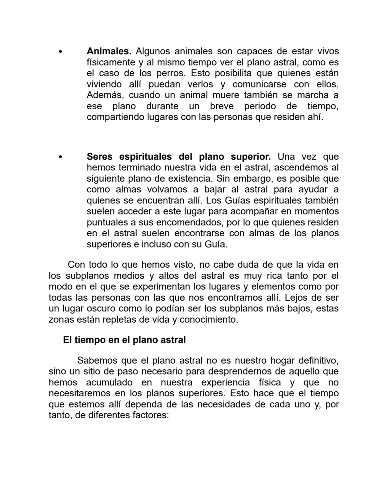 Animales. Algunos animales son capaces de estar vivos
físicamente y al mismo tiempo ver el plano astral, como es
el caso de los perros. Esto posibilita que quienes están
viviendo allí puedan verlos y comunicarse con ellos.
Además, cuando un animal muere también se marcha a
ese plano durante un breve periodo de tiempo,
compartiendo lugares con las personas que residen ahí.
Seres espirituales del plano superior. Una vez que
hemos terminado nuestra vida en el astral, ascendemos al
siguiente plano de existencia. Sin embargo, es posible que
como almas volvamos a bajar al astral para ayudar a
quienes se encuentran allí. Los Guías espirituales también
suelen acceder a este lugar para acompañar en momentos
puntuales a sus encomendados, por lo que quienes residen
en el astral suelen encontrarse con almas de los planos
superiores e incluso con su Guía.
Con todo lo que hemos visto, no cabe duda de que la vida en
los subplanos medios y altos del astral es muy rica tanto por el
modo en el que se experimentan los lugares y elementos como por
todas las personas con las que nos encontramos allí. Lejos de ser
un lugar oscuro como lo podían ser los subplanos más bajos, estas
zonas están repletas de vida y conocimiento. 
El tiempo en el plano astral
Sabemos que el plano astral no es nuestro hogar definitivo,
sino un sitio de paso necesario para desprendernos de aquello que
hemos acumulado en nuestra experiencia física y que no
necesitaremos en los planos superiores. Esto hace que el tiempo
que estemos allí dependa de las necesidades de cada uno y, por
tanto, de diferentes factores: