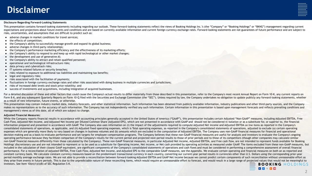 Disclosure Regarding Forward-Looking Statements
This presentation contains forward-looking statements including regarding our outlook. These forward-looking statements reflect the views of Booking Holdings Inc.’s (the “Company” or “Booking Holdings” or “BKNG”) management regarding current
expectations and projections about future events and conditions and are based on currently available information and current foreign currency exchange rates. Forward-looking statements are not guarantees of future performance and are subject to
risks, uncertainties, and assumptions that are difficult to predict such as:
● adverse changes in market conditions for travel services;
● the effects of competition;
● the Company's ability to successfully manage growth and expand its global business;
● adverse changes in third-party relationships;
● the Company’s performance marketing efficiency and the effectiveness of its marketing efforts;
● the Company’s ability to respond to and keep up with rapid technological or other market changes;
● the development and use of generative AI;
● the Company's ability to attract and retain qualified personnel;
● operational and technological infrastructure risks;
● data privacy and cyberattack risks;
● IT systems-related failures or security breaches;
● risks related to exposure to additional tax liabilities and maintaining tax benefits;
● legal and regulatory risks;
● risks associated with the facilitation of payments;
● fluctuations in foreign currency exchange rates and other risks associated with doing business in multiple currencies and jurisdictions;
● risks of increased debt levels and stock price volatility; and
● success of investments and acquisitions, including integration of acquired businesses.
For a detailed discussion of these and other factors that could cause the Company's actual results to differ materially from those described in this presentation, refer to the Company's most recent Annual Report on Form 10-K, any current reports on
Form 8-K, and any subsequent Quarterly Reports on Form 10-Q filed with the Securities and Exchange Commission (the “SEC”). Unless required by law, the Company undertakes no obligation to update publicly any forward-looking statements, whether
as a result of new information, future events, or otherwise.
This presentation may contain industry market data, industry forecasts, and other statistical information. Such information has been obtained from publicly available information, industry publications and other third-party sources, and the Company
makes no representations as to the accuracy of such information. The Company has not independently verified any such information. Certain information in this presentation is based upon management forecasts and reflects prevailing conditions and
management's views as of this date, all of which are subject to change.
Adjusted Financial Measures:
While the Company reports financial results in accordance with accounting principles generally accepted in the United States of America (“GAAP”), this presentation includes certain Adjusted “Non-GAAP” measures, including Adjusted EBITDA, Free
Cash Flow, Adjusted Net Income, and Adjusted Net Income per Diluted Common Share (Adjusted EPS), which are not presented in accordance with GAAP and should not be considered in isolation or as a substitute for, or superior to, the financial
information prepared and presented in accordance with GAAP. The Company also uses information on (i) the impact of the adjustments required to compute Adjusted Net income and Adjusted EBITDA on line items as reported in the Company's
consolidated statements of operations, as applicable, and (ii) Adjusted fixed operating expenses, which is Total operating expenses, as reported in the Company's consolidated statements of operations, adjusted to exclude (a) certain operating
expenses which are generally more likely to vary based on changes in business volumes and (b) amounts which are excluded in the computation of Adjusted EBITDA. The Company uses non-GAAP financial measures for financial and operational
decision-making and as a basis to evaluate performance and set targets for employee compensation programs. The Company believes that these non-GAAP financial measures are useful for analysts and investors to evaluate the Company's ongoing
operating performance because they facilitate comparison of the Company's results for the current period and projected next-period results to those of prior periods and to those of its competitors (though other companies may calculate similar
non-GAAP financial measures differently from those calculated by the Company). These non-GAAP financial measures, in particular Adjusted Net income, Adjusted EBITDA, and Free cash flow, are not intended to represent funds available for Booking
Holdings' discretionary use and are not intended to represent or to be used as a substitute for Operating income, Net income, or Net cash provided by operating activities as measured under GAAP. The items excluded from these non-GAAP measures, but
included in the calculation of their closest GAAP equivalent, are significant components of the Company's consolidated statements of operations and cash flows and must be considered in performing a comprehensive assessment of overall financial
performance. For a reconciliation of Adjusted EBITDA, Free Cash Flow, Adjusted Net Income, and Adjusted EPS to the comparable GAAP measures, see the Appendix. We evaluate certain operating and financial measures on both an as-reported and
constant currency basis. We calculate constant currency measures based on the predominant transactional currency in each country, converting our current-year period results in currencies other than U.S. Dollars using the corresponding prior-year
period monthly average exchange rates. We are not able to provide a reconciliation between forward-looking Adjusted EBITDA and GAAP Net income because we cannot predict certain components of such reconciliation without unreasonable effort as
they arise from events in future periods. This is due to the unpredictable nature of these reconciling items, which would require an unreasonable effort to forecast, and would result in a large range of projected values that would not be meaningful to
investors. See Item 10(e)(1)(i)(B) of SEC Regulation S-K.
Disclaimer
2