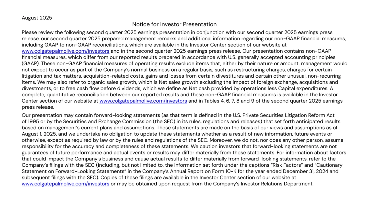 August 2025
Notice for Investor Presentation
Please review the following second quarter 2025 earnings presentation in conjunction with our second quarter 2025 earnings press
release, our second quarter 2025 prepared management remarks and additional information regarding our non-GAAP financial measures,
including GAAP to non-GAAP reconciliations, which are available in the Investor Center section of our website at
www.colgatepalmolive.com/investors and in the second quarter 2025 earnings press release. Our presentation contains non-GAAP
financial measures, which differ from our reported results prepared in accordance with U.S. generally accepted accounting principles
(GAAP). These non-GAAP financial measures of operating results exclude items that, either by their nature or amount, management would
not expect to occur as part of the Company’s normal business on a regular basis, such as restructuring charges, charges for certain
litigation and tax matters, acquisition-related costs, gains and losses from certain divestitures and certain other unusual, non-recurring
items. We may also refer to organic sales growth, which is Net sales growth excluding the impact of foreign exchange, acquisitions and
divestments, or to free cash flow before dividends, which we define as Net cash provided by operations less Capital expenditures. A
complete, quantitative reconciliation between our reported results and these non-GAAP financial measures is available in the Investor
Center section of our website at www.colgatepalmolive.com/investors and in Tables 4, 6, 7, 8 and 9 of the second quarter 2025 earnings
press release.
Our presentation may contain forward-looking statements (as that term is defined in the U.S. Private Securities Litigation Reform Act
of 1995 or by the Securities and Exchange Commission (the SEC) in its rules, regulations and releases) that set forth anticipated results
based on management’s current plans and assumptions. These statements are made on the basis of our views and assumptions as of
August 1, 2025, and we undertake no obligation to update these statements whether as a result of new information, future events or
otherwise, except as required by law or by the rules and regulations of the SEC. Moreover, we do not, nor does any other person, assume
responsibility for the accuracy and completeness of these statements. We caution investors that forward-looking statements are not
guarantees of future performance and actual events or results may differ materially from those statements. For information about factors
that could impact the Company’s business and cause actual results to differ materially from forward-looking statements, refer to the
Company’s filings with the SEC (including, but not limited to, the information set forth under the captions “Risk Factors” and “Cautionary
Statement on Forward-Looking Statements” in the Company’s Annual Report on Form 10-K for the year ended December 31, 2024 and
subsequent filings with the SEC). Copies of these filings are available in the Investor Center section of our website at
www.colgatepalmolive.com/investors or may be obtained upon request from the Company’s Investor Relations Department.
