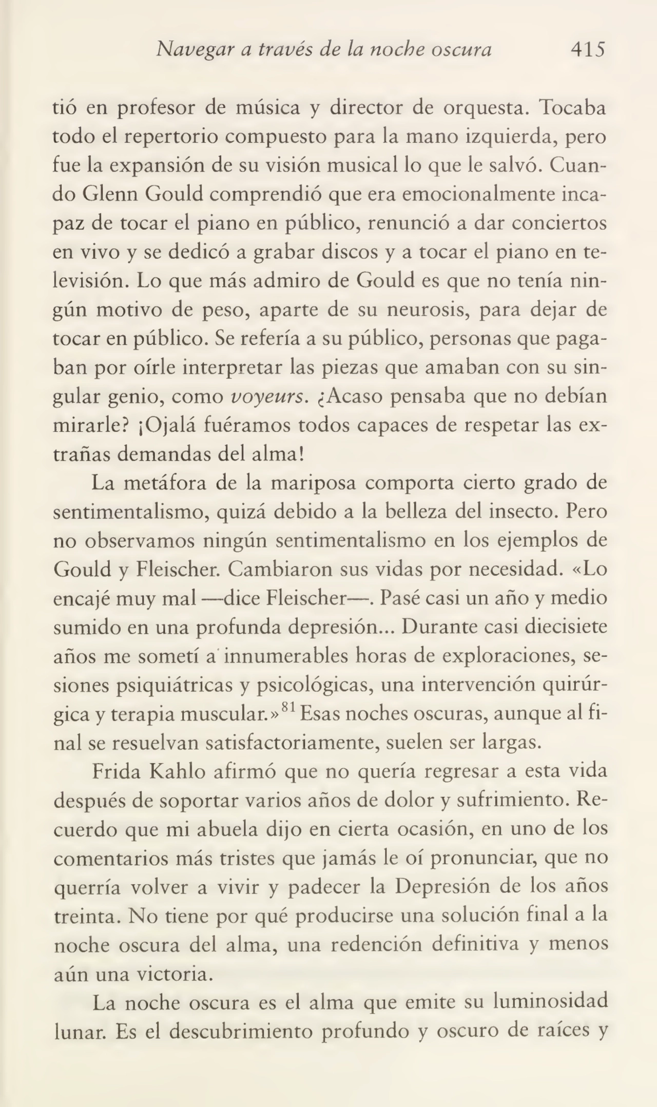 Navegar a través de la noche oscura 415
tió en profesor de música y director de orquesta. Tocaba
todo el repertorio compuesto para la mano izquierda, pero
fue la expansión de su visión musical lo que le salvó. Cuan¬
do Glenn Gould comprendió que era emocionalmente inca¬
paz de tocar el piano en público, renunció a dar conciertos
en vivo y se dedicó a grabar discos y a tocar el piano en te¬
levisión. Lo que más admiro de Gould es que no tenía nin¬
gún motivo de peso, aparte de su neurosis, para dejar de
tocar en público. Se refería a su público, personas que paga¬
ban por oírle interpretar las piezas que amaban con su sin¬
gular genio, como voyeurs. ¿Acaso pensaba que no debían
mirarle? ¡Ojalá fuéramos todos capaces de respetar las ex¬
trañas demandas del alma!
La metáfora de la mariposa comporta cierto grado de
sentimentalismo, quizá debido a la belleza del insecto. Pero
no observamos ningún sentimentalismo en los ejemplos de
Gould y Fleischer. Cambiaron sus vidas por necesidad. «Lo
encajé muy mal —dice Fleischer—. Pasé casi un año y medio
sumido en una profunda depresión... Durante casi diecisiete
años me sometí a innumerables horas de exploraciones, se¬
siones psiquiátricas y psicológicas, una intervención quirúr¬
gica y terapia muscular.»81 Esas noches oscuras, aunque al fi¬
nal se resuelvan satisfactoriamente, suelen ser largas.
Frida Kahlo afirmó que no quería regresar a esta vida
después de soportar varios años de dolor y sufrimiento. Re¬
cuerdo que mi abuela dijo en cierta ocasión, en uno de los
comentarios más tristes que jamás le oí pronunciar, que no
querría volver a vivir y padecer la Depresión de los años
treinta. No tiene por qué producirse una solución final a la
noche oscura del alma, una redención definitiva y menos
aún una victoria.
La noche oscura es el alma que emite su luminosidad
lunar. Es el descubrimiento profundo y oscuro de raíces y