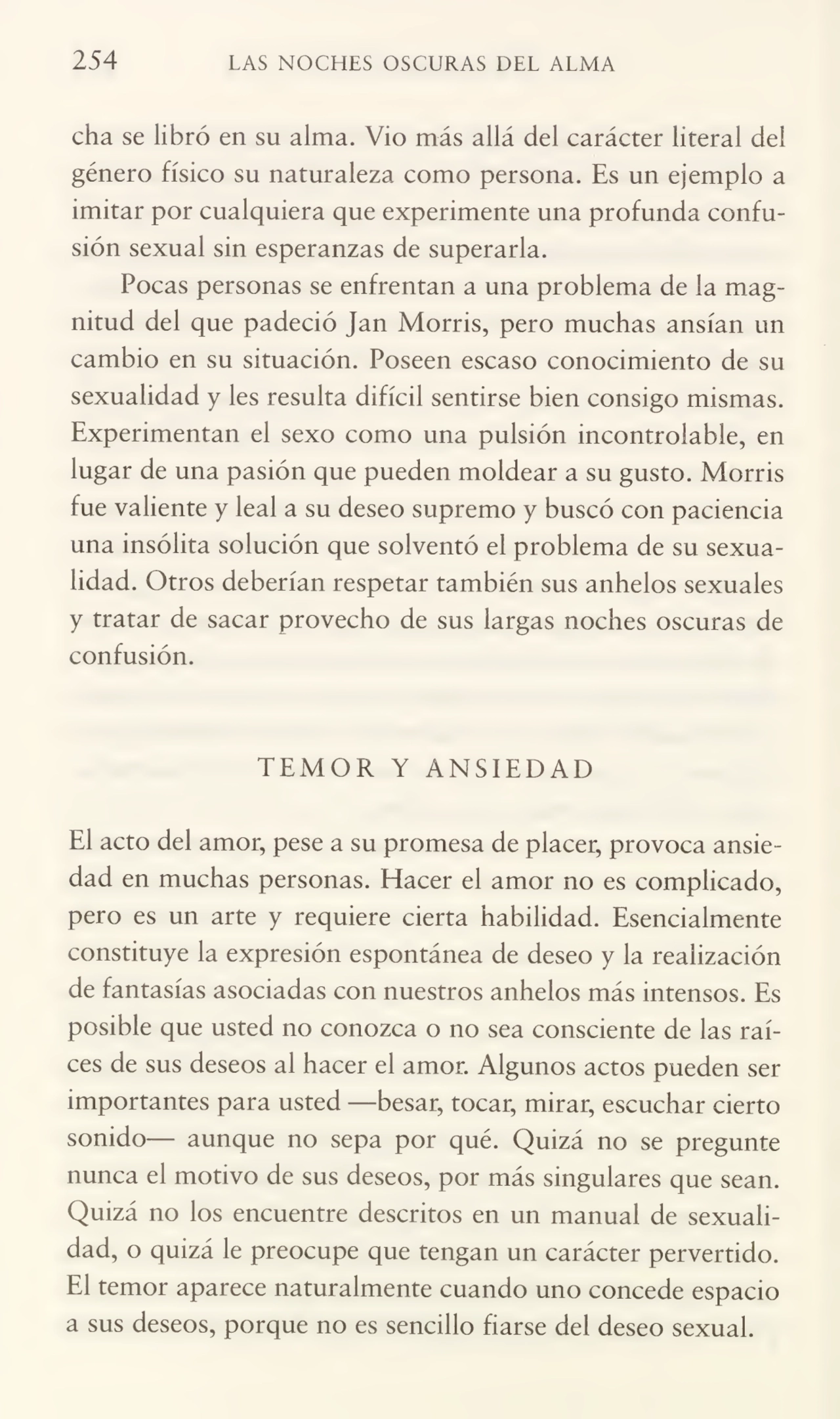 254 LAS NOCHES OSCURAS DEL ALMA
cha se libró en su alma. Vio más allá del carácter literal del
género físico su naturaleza como persona. Es un ejemplo a
imitar por cualquiera que experimente una profunda confu¬
sión sexual sin esperanzas de superarla.
Pocas personas se enfrentan a una problema de la mag¬
nitud del que padeció Jan Morris, pero muchas ansian un
cambio en su situación. Poseen escaso conocimiento de su
sexualidad y les resulta difícil sentirse bien consigo mismas.
Experimentan el sexo como una pulsión incontrolable, en
lugar de una pasión que pueden moldear a su gusto. Morris
fue valiente y leal a su deseo supremo y buscó con paciencia
una insólita solución que solventó el problema de su sexua¬
lidad. Otros deberían respetar también sus anhelos sexuales
y tratar de sacar provecho de sus largas noches oscuras de
confusión.
TEMOR Y ANSIEDAD
El acto del amor, pese a su promesa de placer, provoca ansie¬
dad en muchas personas. Placer el amor no es complicado,
pero es un arte y requiere cierta habilidad. Esencialmente
constituye la expresión espontánea de deseo y la realización
de fantasías asociadas con nuestros anhelos más intensos. Es
posible que usted no conozca o no sea consciente de las raí¬
ces de sus deseos al hacer el amor. Algunos actos pueden ser
importantes para usted —besar, tocar, mirar, escuchar cierto
sonido— aunque no sepa por qué. Quizá no se pregunte
nunca el motivo de sus deseos, por más singulares que sean.
Quizá no los encuentre descritos en un manual de sexuali¬
dad, o quizá le preocupe que tengan un carácter pervertido.
El temor aparece naturalmente cuando uno concede espacio
a sus deseos, porque no es sencillo fiarse del deseo sexual.