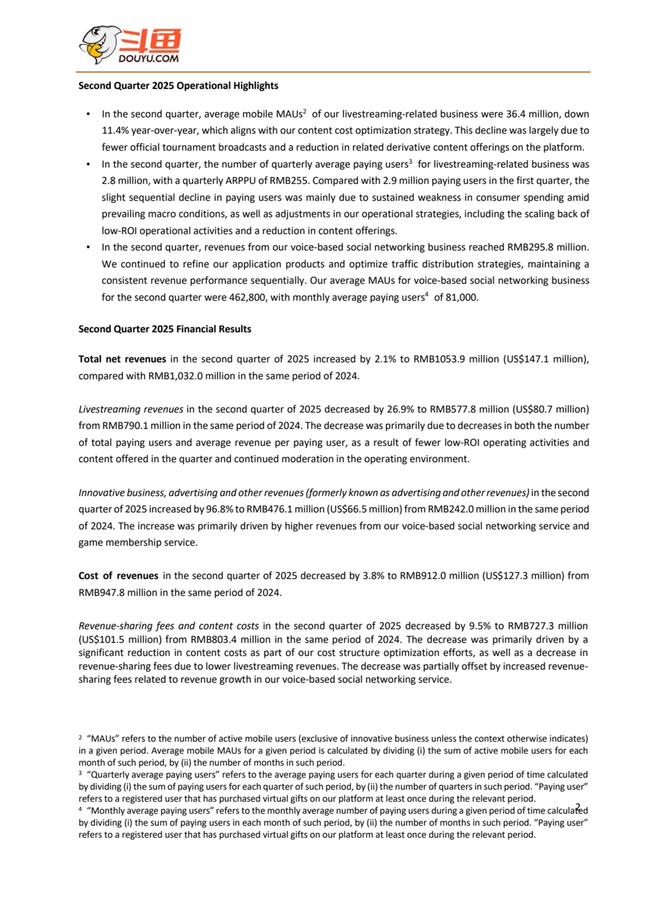 2
Second Quarter 2025 Operational Highlights
• In the second quarter, average mobile MAUs2 of our livestreaming-related business were 36.4 million, down 
11.4% year-over-year, which aligns with our content cost optimization strategy. This decline was largely due to 
fewer official tournament broadcasts and a reduction in related derivative content offerings on the platform.
• In the second quarter, the number of quarterly average paying users3 for livestreaming-related business was 
2.8 million, with a quarterly ARPPU of RMB255. Compared with 2.9 million paying users in the first quarter, the 
slight sequential decline in paying users was mainly due to sustained weakness in consumer spending amid
prevailing macro conditions, as well as adjustments in our operational strategies, including the scaling back of 
low-ROI operational activities and a reduction in content offerings.
• In the second quarter, revenues from our voice-based social networking business reached RMB295.8 million. 
We continued to refine our application products and optimize traffic distribution strategies, maintaining a 
consistent revenue performance sequentially. Our average MAUs for voice-based social networking business 
for the second quarter were 462,800, with monthly average paying users4 of 81,000.
Second Quarter 2025 Financial Results
Total net revenues in the second quarter of 2025 increased by 2.1% to RMB1053.9 million (US$147.1 million), 
compared with RMB1,032.0 million in the same period of 2024.
Livestreaming revenues in the second quarter of 2025 decreased by 26.9% to RMB577.8 million (US$80.7 million) 
from RMB790.1 million in the same period of 2024. The decrease was primarily due to decreases in both the number 
of total paying users and average revenue per paying user, as a result of fewer low-ROI operating activities and 
content offered in the quarter and continued moderation in the operating environment.
Innovative business, advertising and other revenues(formerly known as advertising and otherrevenues)in the second 
quarter of 2025 increased by 96.8% to RMB476.1 million (US$66.5 million) from RMB242.0 million in the same period 
of 2024. The increase was primarily driven by higher revenues from our voice-based social networking service and 
game membership service.
Cost of revenues in the second quarter of 2025 decreased by 3.8% to RMB912.0 million (US$127.3 million) from 
RMB947.8 million in the same period of 2024.
Revenue-sharing fees and content costs in the second quarter of 2025 decreased by 9.5% to RMB727.3 million 
(US$101.5 million) from RMB803.4 million in the same period of 2024. The decrease was primarily driven by a 
significant reduction in content costs as part of our cost structure optimization efforts, as well as a decrease in 
revenue-sharing fees due to lower livestreaming revenues. The decrease was partially offset by increased revenuesharing fees related to revenue growth in our voice-based social networking service.
2 “MAUs” refers to the number of active mobile users (exclusive of innovative business unless the context otherwise indicates) 
in a given period. Average mobile MAUs for a given period is calculated by dividing (i) the sum of active mobile users for each 
month of such period, by (ii) the number of months in such period.
3 “Quarterly average paying users” refers to the average paying users for each quarter during a given period of time calculated
by dividing (i) the sum of paying users for each quarter of such period, by (ii) the number of quarters in such period. “Paying user” 
refers to a registered user that has purchased virtual gifts on our platform at least once during the relevant period.
4 “Monthly average paying users” refers to the monthly average number of paying users during a given period of time calculated 
by dividing (i) the sum of paying users in each month of such period, by (ii) the number of months in such period. “Paying user” 
refers to a registered user that has purchased virtual gifts on our platform at least once during the relevant period.