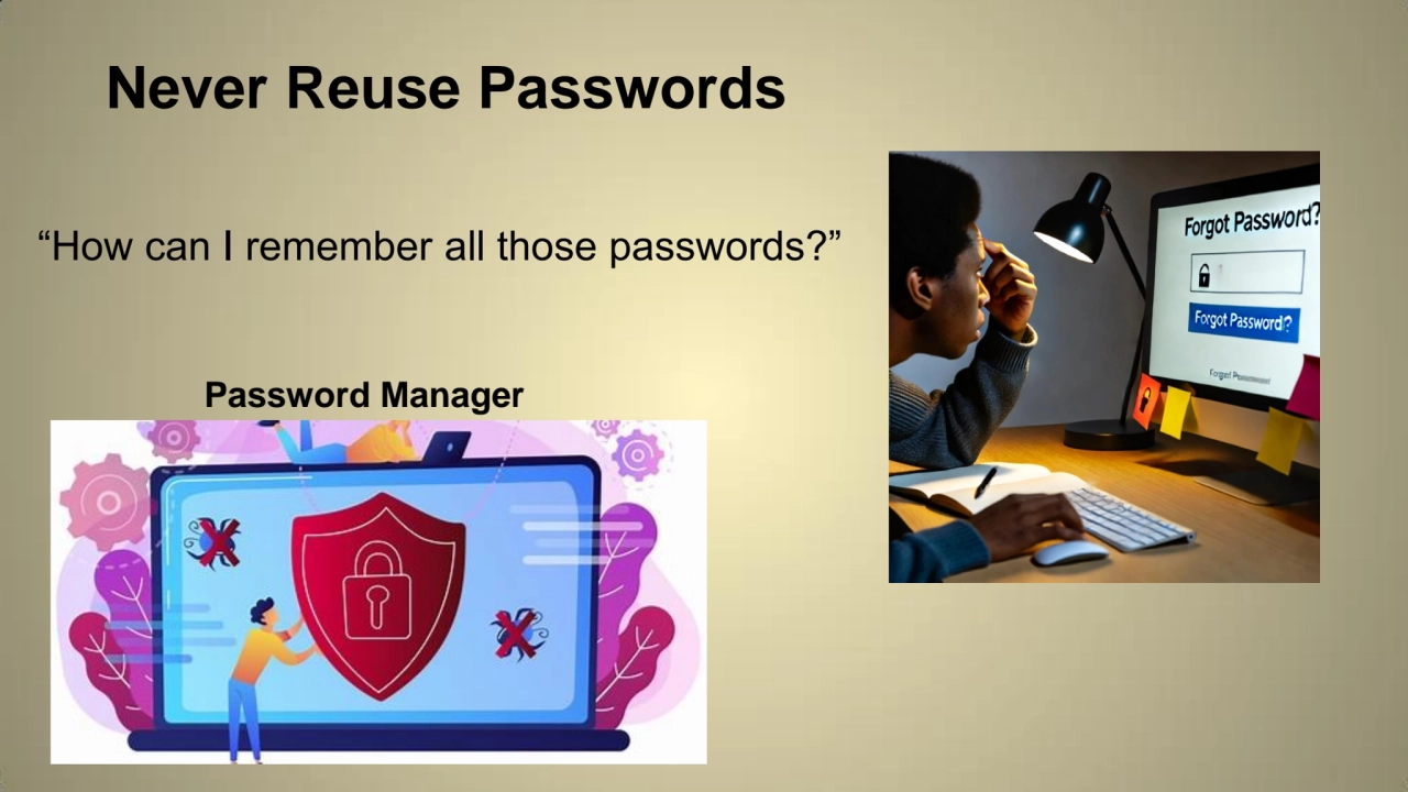 Never Reuse Passwords
“How can I remember all those passwords?”
Password Manager