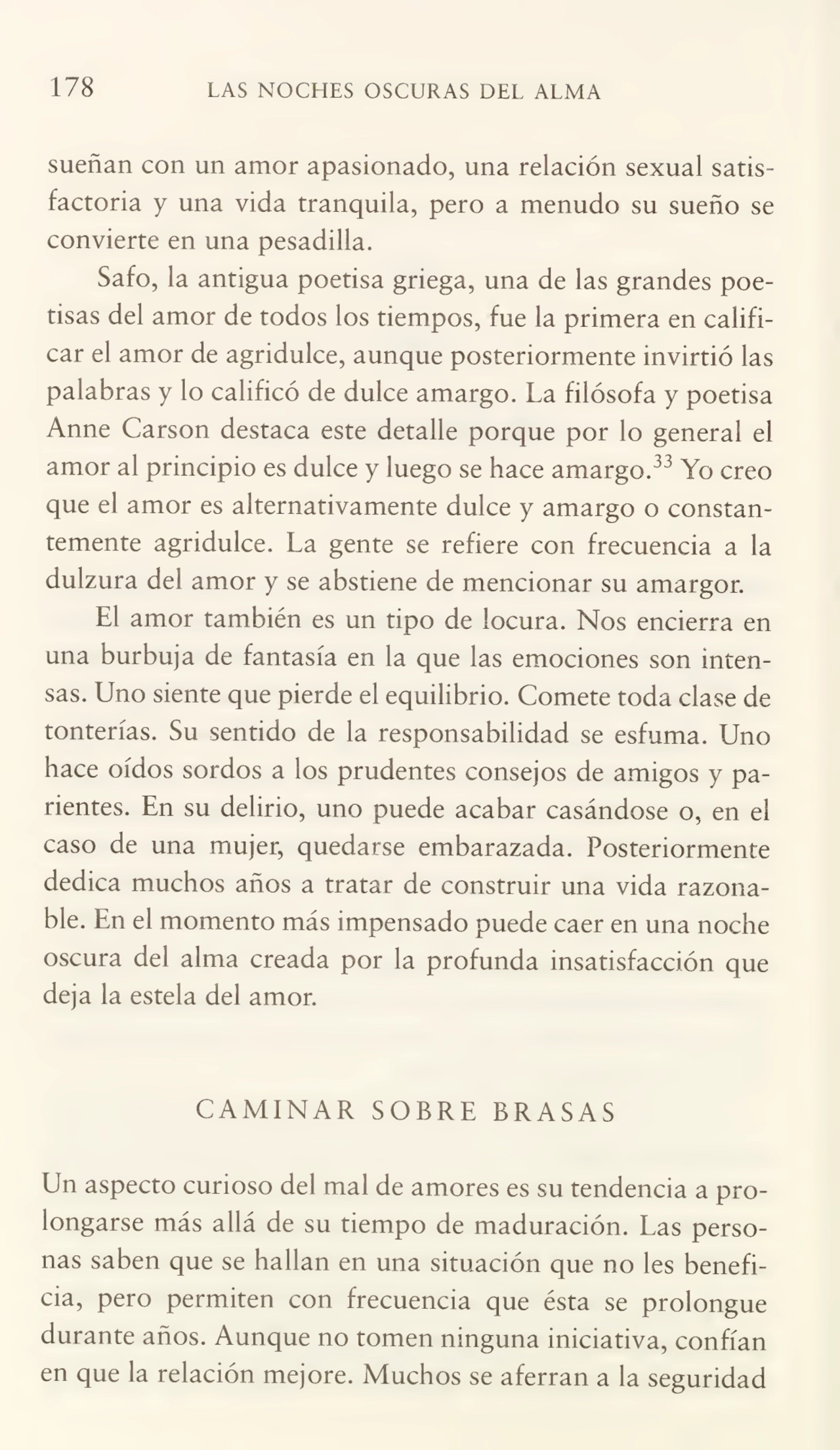 178 LAS NOCHES OSCURAS DEL ALMA
sueñan con un amor apasionado, una relación sexual satis¬
factoria y una vida tranquila, pero a menudo su sueño se
convierte en una pesadilla.
Safo, la antigua poetisa griega, una de las grandes poe¬
tisas del amor de todos los tiempos, fue la primera en califi¬
car el amor de agridulce, aunque posteriormente invirtió las
palabras y lo calificó de dulce amargo. La filósofa y poetisa
Anne Carson destaca este detalle porque por lo general el
amor al principio es dulce y luego se hace amargo.33 Yo creo
que el amor es alternativamente dulce y amargo o constan¬
temente agridulce. La gente se refiere con frecuencia a la
dulzura del amor y se abstiene de mencionar su amargor.
El amor también es un tipo de locura. Nos encierra en
una burbuja de fantasía en la que las emociones son inten¬
sas. Uno siente que pierde el equilibrio. Comete toda clase de
tonterías. Su sentido de la responsabilidad se esfuma. Uno
hace oídos sordos a los prudentes consejos de amigos y pa¬
rientes. En su delirio, uno puede acabar casándose o, en el
caso de una mujer, quedarse embarazada. Posteriormente
dedica muchos años a tratar de construir una vida razona¬
ble. En el momento más impensado puede caer en una noche
oscura del alma creada por la profunda insatisfacción que
deja la estela del amor.
CAMINAR SOBRE BRASAS
Un aspecto curioso del mal de amores es su tendencia a pro¬
longarse más allá de su tiempo de maduración. Las perso¬
nas saben que se hallan en una situación que no les benefi¬
cia, pero permiten con frecuencia que ésta se prolongue
durante años. Aunque no tomen ninguna iniciativa, confían
en que la relación mejore. Muchos se aferran a la seguridad