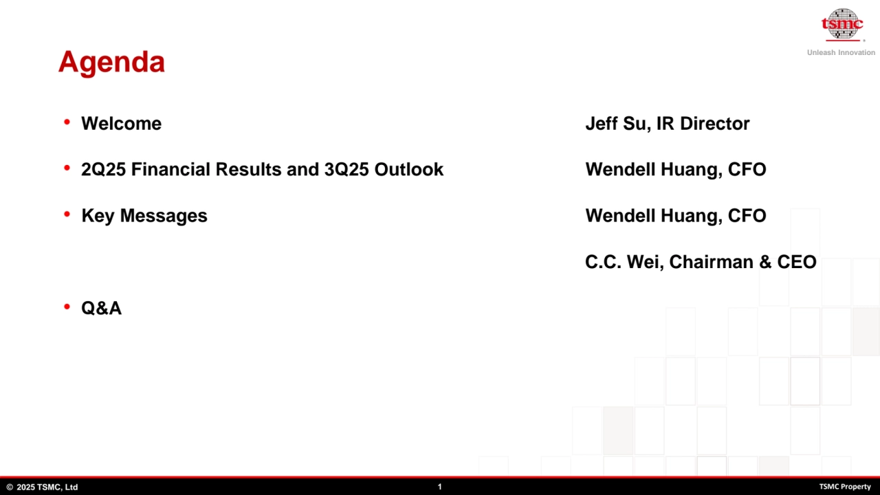 Unleash Innovation
© 2025 TSMC, Ltd 1 TSMC Property
Agenda
• Welcome Jeff Su, IR Director
• 2Q25 Financial Results and 3Q25 Outlook Wendell Huang, CFO
• Key Messages Wendell Huang, CFO 
C.C. Wei, Chairman & CEO
• Q&A
