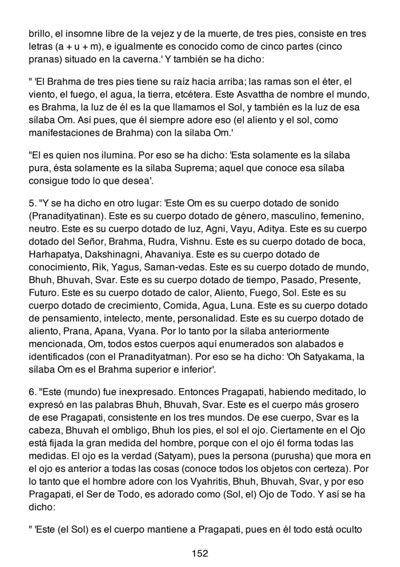brillo, el insomne libre de la vejez y de la muerte, de tres pies, consiste en tres
letras (a + u + m), e igualmente es conocido como de cinco partes (cinco
pranas) situado en la caverna.' Y también se ha dicho:
" 'El Brahma de tres pies tiene su raíz hacia arriba; las ramas son el éter, el
viento, el fuego, el agua, la tierra, etcétera. Este Asvattha de nombre el mundo,
es Brahma, la luz de él es la que llamamos el Sol, y también es la luz de esa
sílaba Om. Así pues, que él siempre adore eso (el aliento y el sol, como
manifestaciones de Brahma) con la sílaba Om.'
"El es quien nos ilumina. Por eso se ha dicho: 'Esta solamente es la sílaba
pura, ésta solamente es la sílaba Suprema; aquel que conoce esa sílaba
consigue todo lo que desea'.
5. "Y se ha dicho en otro lugar: 'Este Om es su cuerpo dotado de sonido
(Pranadityatinan). Este es su cuerpo dotado de género, masculino, femenino,
neutro. Este es su cuerpo dotado de luz, Agni, Vayu, Aditya. Este es su cuerpo
dotado del Señor, Brahma, Rudra, Vishnu. Este es su cuerpo dotado de boca,
Harhapatya, Dakshinagni, Ahavaniya. Este es su cuerpo dotado de
conocimiento, Rik, Yagus, Saman-vedas. Este es su cuerpo dotado de mundo,
Bhuh, Bhuvah, Svar. Este es su cuerpo dotado de tiempo, Pasado, Presente,
Futuro. Este es su cuerpo dotado de calor, Aliento, Fuego, Sol. Este es su
cuerpo dotado de crecimiento, Comida, Agua, Luna. Este es su cuerpo dotado
de pensamiento, intelecto, mente, personalidad. Este es su cuerpo dotado de
aliento, Prana, Apana, Vyana. Por lo tanto por la sílaba anteriormente
mencionada, Om, todos estos cuerpos aquí enumerados son alabados e
identificados (con el Pranadityatman). Por eso se ha dicho: 'Oh Satyakama, la
sílaba Om es el Brahma superior e inferior'.
6. "Este (mundo) fue inexpresado. Entonces Pragapati, habiendo meditado, lo
expresó en las palabras Bhuh, Bhuvah, Svar. Este es el cuerpo más grosero
de ese Pragapati, consistente en los tres mundos. De ese cuerpo, Svar es la
cabeza, Bhuvah el ombligo, Bhuh los pies, el sol el ojo. Ciertamente en el Ojo
está fijada la gran medida del hombre, porque con el ojo él forma todas las
medidas. El ojo es la verdad (Satyam), pues la persona (purusha) que mora en
el ojo es anterior a todas las cosas (conoce todos los objetos con certeza). Por
lo tanto que el hombre adore con los Vyahritis, Bhuh, Bhuvah, Svar, y por eso
Pragapati, el Ser de Todo, es adorado como (Sol, el) Ojo de Todo. Y así se ha
dicho:
" 'Este (el Sol) es el cuerpo mantiene a Pragapati, pues en él todo está oculto
152