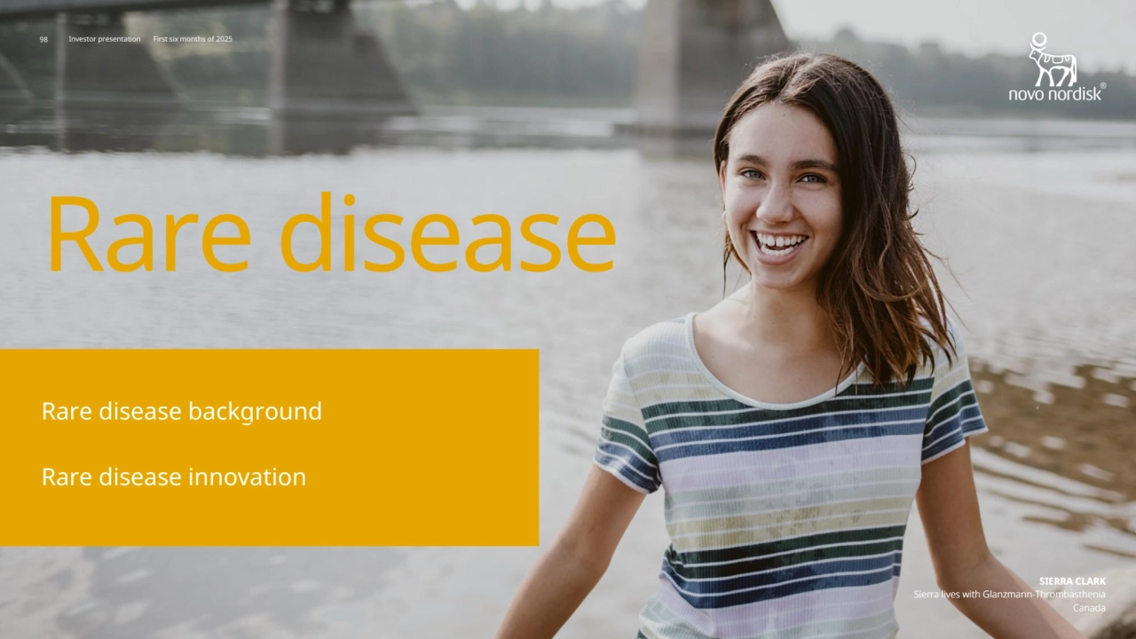 98 Novo Nordisk®
Investor presentation First six months of 2025
SIERRA CLARK
Sierra lives with Glanzmann-Thrombasthenia
Canada
Investor presentation First six months of 2025
SIERRA CLARK
Sierra lives with Glanzmann-Thrombasthenia
Canada
Rare disease
Rare disease innovation
Rare disease background
