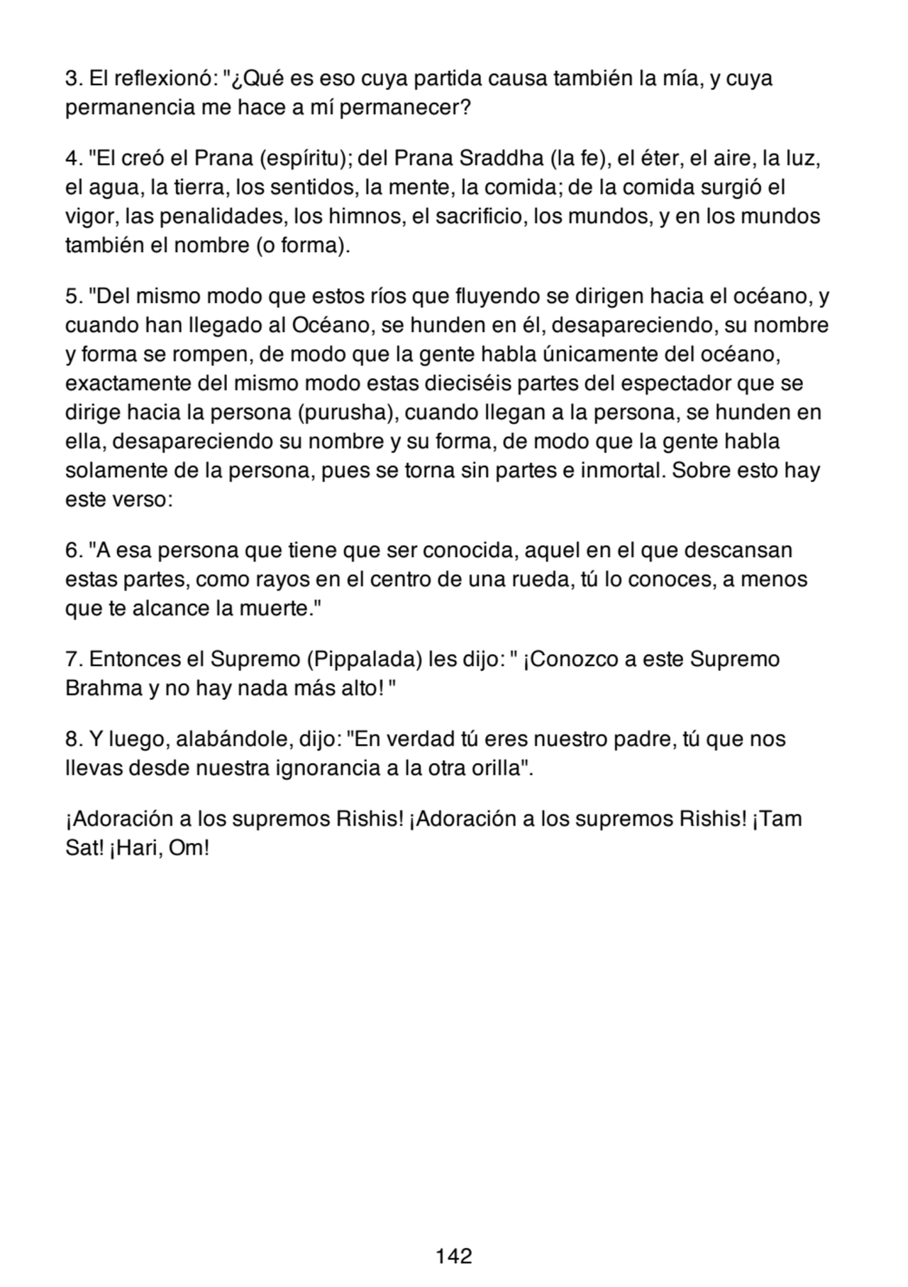 3. El reflexionó: "¿Qué es eso cuya partida causa también la mía, y cuya
permanencia me hace a mí permanecer?
4. "El creó el Prana (espíritu); del Prana Sraddha (la fe), el éter, el aire, la luz,
el agua, la tierra, los sentidos, la mente, la comida; de la comida surgió el
vigor, las penalidades, los himnos, el sacrificio, los mundos, y en los mundos
también el nombre (o forma).
5. "Del mismo modo que estos ríos que fluyendo se dirigen hacia el océano, y
cuando han llegado al Océano, se hunden en él, desapareciendo, su nombre
y forma se rompen, de modo que la gente habla únicamente del océano,
exactamente del mismo modo estas dieciséis partes del espectador que se
dirige hacia la persona (purusha), cuando llegan a la persona, se hunden en
ella, desapareciendo su nombre y su forma, de modo que la gente habla
solamente de la persona, pues se torna sin partes e inmortal. Sobre esto hay
este verso:
6. "A esa persona que tiene que ser conocida, aquel en el que descansan
estas partes, como rayos en el centro de una rueda, tú lo conoces, a menos
que te alcance la muerte."
7. Entonces el Supremo (Pippalada) les dijo: " ¡Conozco a este Supremo
Brahma y no hay nada más alto! "
8. Y luego, alabándole, dijo: "En verdad tú eres nuestro padre, tú que nos
llevas desde nuestra ignorancia a la otra orilla".
¡Adoración a los supremos Rishis! ¡Adoración a los supremos Rishis! ¡Tam
Sat! ¡Hari, Om!
142