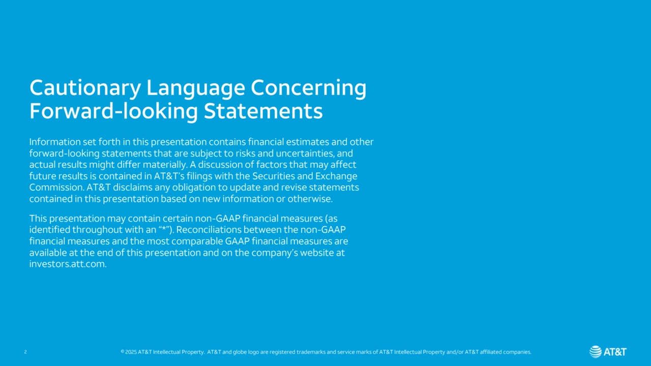 Cautionary Language Concerning 
Forward-looking Statements
Information set forth in this presentation contains financial estimates and other 
forward-looking statements that are subject to risks and uncertainties, and 
actual results might differ materially. A discussion of factors that may affect 
future results is contained in AT&T’s filings with the Securities and Exchange 
Commission. AT&T disclaims any obligation to update and revise statements 
contained in this presentation based on new information or otherwise.
This presentation may contain certain non-GAAP financial measures (as 
identified throughout with an “*”). Reconciliations between the non-GAAP 
financial measures and the most comparable GAAP financial measures are 
available at the end of this presentation and on the company’s website at 
investors.att.com. 
2 © 2025 AT&T Intellectual Property. AT&T and globe logo are registered trademarks and service marks of AT&T Intellectual Property and/or AT&T affiliated companies.