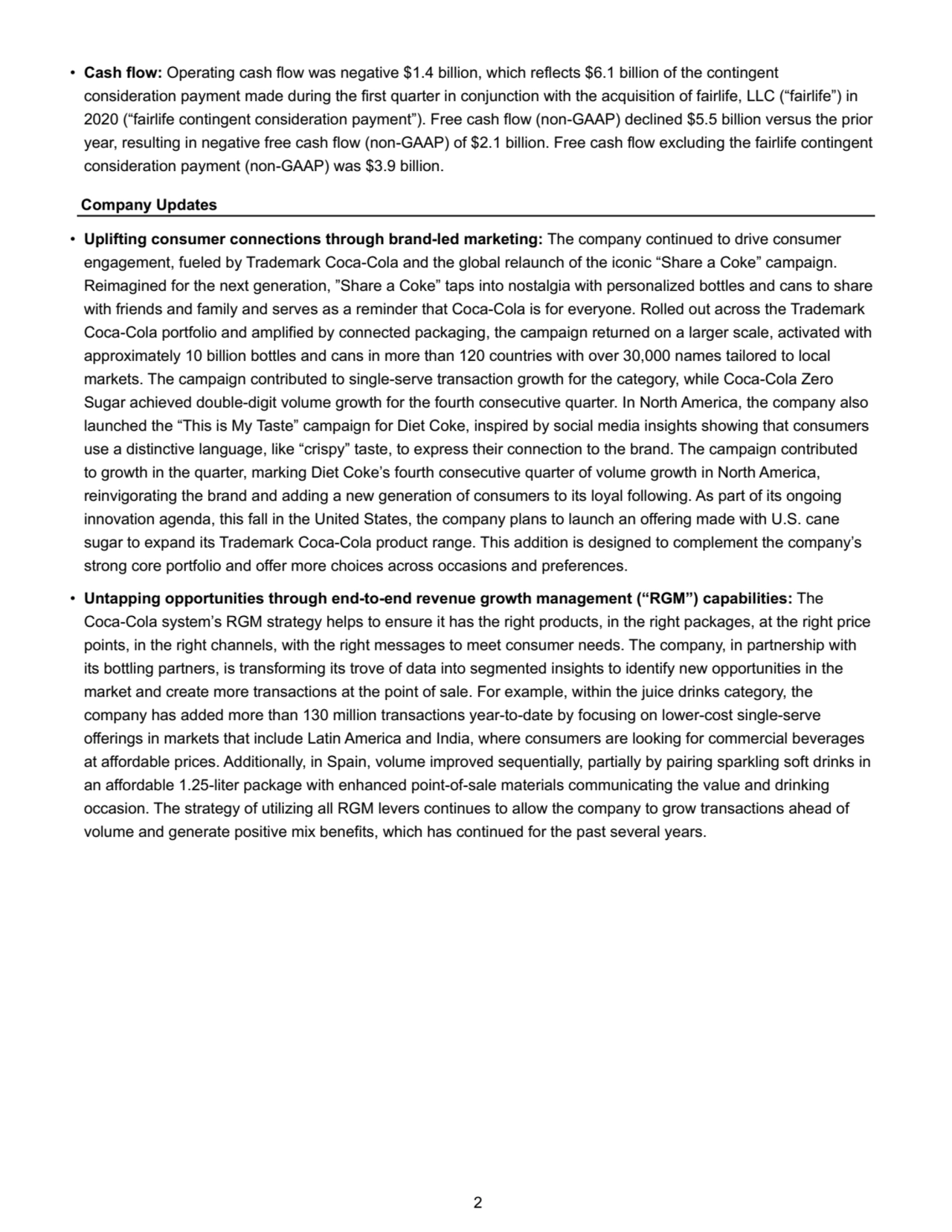 • Cash flow: Operating cash flow was negative $1.4 billion, which reflects $6.1 billion of the contingent 
consideration payment made during the first quarter in conjunction with the acquisition of fairlife, LLC (“fairlife”) in 
2020 (“fairlife contingent consideration payment”). Free cash flow (non-GAAP) declined $5.5 billion versus the prior 
year, resulting in negative free cash flow (non-GAAP) of $2.1 billion. Free cash flow excluding the fairlife contingent 
consideration payment (non-GAAP) was $3.9 billion. 
Company Updates
• Uplifting consumer connections through brand-led marketing: The company continued to drive consumer 
engagement, fueled by Trademark Coca-Cola and the global relaunch of the iconic “Share a Coke” campaign. 
Reimagined for the next generation, ”Share a Coke” taps into nostalgia with personalized bottles and cans to share 
with friends and family and serves as a reminder that Coca-Cola is for everyone. Rolled out across the Trademark 
Coca-Cola portfolio and amplified by connected packaging, the campaign returned on a larger scale, activated with 
approximately 10 billion bottles and cans in more than 120 countries with over 30,000 names tailored to local 
markets. The campaign contributed to single-serve transaction growth for the category, while Coca-Cola Zero 
Sugar achieved double-digit volume growth for the fourth consecutive quarter. In North America, the company also 
launched the “This is My Taste” campaign for Diet Coke, inspired by social media insights showing that consumers 
use a distinctive language, like “crispy” taste, to express their connection to the brand. The campaign contributed 
to growth in the quarter, marking Diet Coke’s fourth consecutive quarter of volume growth in North America, 
reinvigorating the brand and adding a new generation of consumers to its loyal following. As part of its ongoing 
innovation agenda, this fall in the United States, the company plans to launch an offering made with U.S. cane 
sugar to expand its Trademark Coca-Cola product range. This addition is designed to complement the company’s 
strong core portfolio and offer more choices across occasions and preferences. 
• Untapping opportunities through end-to-end revenue growth management (“RGM”) capabilities: The 
Coca-Cola system’s RGM strategy helps to ensure it has the right products, in the right packages, at the right price 
points, in the right channels, with the right messages to meet consumer needs. The company, in partnership with 
its bottling partners, is transforming its trove of data into segmented insights to identify new opportunities in the 
market and create more transactions at the point of sale. For example, within the juice drinks category, the 
company has added more than 130 million transactions year-to-date by focusing on lower-cost single-serve 
offerings in markets that include Latin America and India, where consumers are looking for commercial beverages 
at affordable prices. Additionally, in Spain, volume improved sequentially, partially by pairing sparkling soft drinks in 
an affordable 1.25-liter package with enhanced point-of-sale materials communicating the value and drinking 
occasion. The strategy of utilizing all RGM levers continues to allow the company to grow transactions ahead of 
volume and generate positive mix benefits, which has continued for the past several years.
 2
