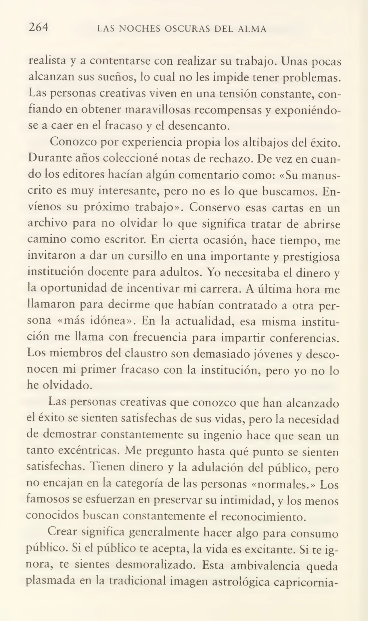 264 LAS NOCHES OSCURAS DEL ALMA
realista y a contentarse con realizar su trabajo. Unas pocas
alcanzan sus sueños, lo cual no les impide tener problemas.
Las personas creativas viven en una tensión constante, con¬
fiando en obtener maravillosas recompensas y exponiéndo¬
se a caer en el fracaso y el desencanto.
Conozco por experiencia propia los altibajos del éxito.
Durante años coleccioné notas de rechazo. De vez en cuan¬
do los editores hacían algún comentario como: «Su manus¬
crito es muy interesante, pero no es lo que buscamos. En¬
víenos su próximo trabajo». Conservo esas cartas en un
archivo para no olvidar lo que significa tratar de abrirse
camino como escritor. En cierta ocasión, hace tiempo, me
invitaron a dar un cursillo en una importante y prestigiosa
institución docente para adultos. Yo necesitaba el dinero y
la oportunidad de incentivar mi carrera. A última hora me
llamaron para decirme que habían contratado a otra per¬
sona «más idónea». En la actualidad, esa misma institu¬
ción me llama con frecuencia para impartir conferencias.
Los miembros del claustro son demasiado jóvenes y desco¬
nocen mi primer fracaso con la institución, pero yo no lo
he olvidado.
Las personas creativas que conozco que han alcanzado
el éxito se sienten satisfechas de sus vidas, pero la necesidad
de demostrar constantemente su ingenio hace que sean un
tanto excéntricas. Me pregunto hasta qué punto se sienten
satisfechas. Tienen dinero y la adulación del público, pero
no encajan en la categoría de las personas «normales.» Los
famosos se esfuerzan en preservar su intimidad, y los menos
conocidos buscan constantemente el reconocimiento.
Crear significa generalmente hacer algo para consumo
público. Si el público te acepta, la vida es excitante. Si te ig¬
nora, te sientes desmoralizado. Esta ambivalencia queda
plasmada en la tradicional imagen astrológica capricornia-