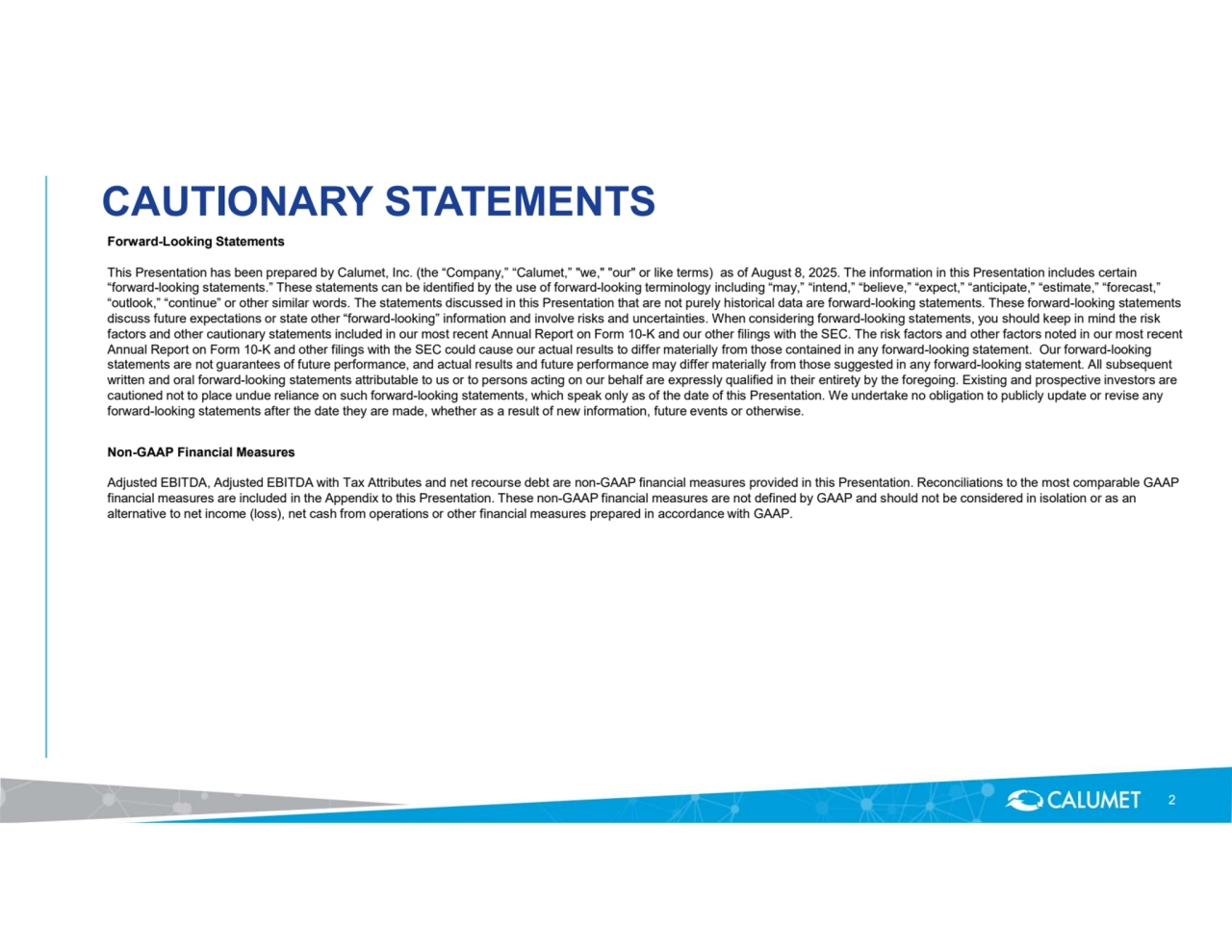 2
Forward-Looking Statements
This Presentation has been prepared by Calumet, Inc. (the “Company,” “Calumet,” "we," "our" or like terms) as of August 8, 2025. The information in this Presentation includes certain 
“forward-looking statements.” These statements can be identified by the use of forward-looking terminology including “may,” “intend,” “believe,” “expect,” “anticipate,” “estimate,” “forecast,” 
“outlook,” “continue” or other similar words. The statements discussed in this Presentation that are not purely historical data are forward-looking statements. These forward-looking statements 
discuss future expectations or state other “forward-looking” information and involve risks and uncertainties. When considering forward-looking statements, you should keep in mind the risk 
factors and other cautionary statements included in our most recent Annual Report on Form 10-K and our other filings with the SEC. The risk factors and other factors noted in our most recent 
Annual Report on Form 10-K and other filings with the SEC could cause our actual results to differ materially from those contained in any forward-looking statement. Our forward-looking 
statements are not guarantees of future performance, and actual results and future performance may differ materially from those suggested in any forward-looking statement. All subsequent 
written and oral forward-looking statements attributable to us or to persons acting on our behalf are expressly qualified in their entirety by the foregoing. Existing and prospective investors are 
cautioned not to place undue reliance on such forward-looking statements, which speak only as of the date of this Presentation. We undertake no obligation to publicly update or revise any 
forward-looking statements after the date they are made, whether as a result of new information, future events or otherwise. 
Non-GAAP Financial Measures
Adjusted EBITDA, Adjusted EBITDA with Tax Attributes and net recourse debt are non-GAAP financial measures provided in this Presentation. Reconciliations to the most comparable GAAP 
financial measures are included in the Appendix to this Presentation. These non-GAAP financial measures are not defined by GAAP and should not be considered in isolation or as an 
alternative to net income (loss), net cash from operations or other financial measures prepared in accordance with GAAP.
CAUTIONARY STATEMENTS