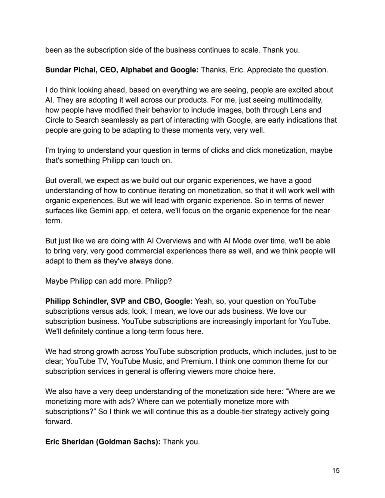 been as the subscription side of the business continues to scale. Thank you.
Sundar Pichai, CEO, Alphabet and Google: Thanks, Eric. Appreciate the question.
I do think looking ahead, based on everything we are seeing, people are excited about
AI. They are adopting it well across our products. For me, just seeing multimodality,
how people have modified their behavior to include images, both through Lens and
Circle to Search seamlessly as part of interacting with Google, are early indications that
people are going to be adapting to these moments very, very well.
I’m trying to understand your question in terms of clicks and click monetization, maybe
that's something Philipp can touch on.
But overall, we expect as we build out our organic experiences, we have a good
understanding of how to continue iterating on monetization, so that it will work well with
organic experiences. But we will lead with organic experience. So in terms of newer
surfaces like Gemini app, et cetera, we'll focus on the organic experience for the near
term.
But just like we are doing with AI Overviews and with AI Mode over time, we'll be able
to bring very, very good commercial experiences there as well, and we think people will
adapt to them as they've always done.
Maybe Philipp can add more. Philipp?
Philipp Schindler, SVP and CBO, Google: Yeah, so, your question on YouTube
subscriptions versus ads, look, I mean, we love our ads business. We love our
subscription business. YouTube subscriptions are increasingly important for YouTube.
We'll definitely continue a long-term focus here.
We had strong growth across YouTube subscription products, which includes, just to be
clear; YouTube TV, YouTube Music, and Premium. I think one common theme for our
subscription services in general is offering viewers more choice here.
We also have a very deep understanding of the monetization side here: “Where are we
monetizing more with ads? Where can we potentially monetize more with
subscriptions?” So I think we will continue this as a double-tier strategy actively going
forward.
Eric Sheridan (Goldman Sachs): Thank you.
15