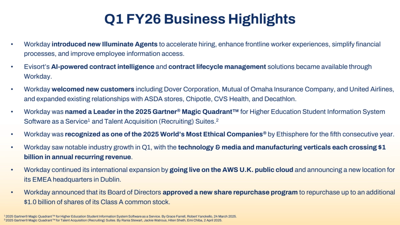 Q1 FY26 Business Highlights
• Workday introduced new Illuminate Agents to accelerate hiring, enhance frontline worker experiences, simplify financial 
processes, and improve employee information access.
• Evisort’s AI-powered contract intelligence and contract lifecycle management solutions became available through 
Workday.
• Workday welcomed new customers including Dover Corporation, Mutual of Omaha Insurance Company, and United Airlines, 
and expanded existing relationships with ASDA stores, Chipotle, CVS Health, and Decathlon.
• Workday was named a Leader in the 2025 Gartner® Magic Quadrant for Higher Education Student Information System 
Software as a Service1 and Talent Acquisition (Recruiting) Suites.2
• Workday was recognized as one of the 2025 World’s Most Ethical Companies® by Ethisphere for the fifth consecutive year.
• Workday saw notable industry growth in Q1, with the technology & media and manufacturing verticals each crossing $1 
billion in annual recurring revenue.
• Workday continued its international expansion by going live on the AWS U.K. public cloud and announcing a new location for 
its EMEA headquarters in Dublin. 
• Workday announced that its Board of Directors approved a new share repurchase program to repurchase up to an additional 
$1.0 billion of shares of its Class A common stock.
1 2025 Gartner® Magic Quadrant for Higher Education Student Information System Software as a Service. By Grace Farrell, Robert Yanckello, 24 March 2025.
2 2025 Gartner® Magic Quadrant for Talent Acquisition (Recruiting) Suites. By Rania Stewart, Jackie Watrous, Hiten Sheth, Emi Chiba, 2 April 2025.