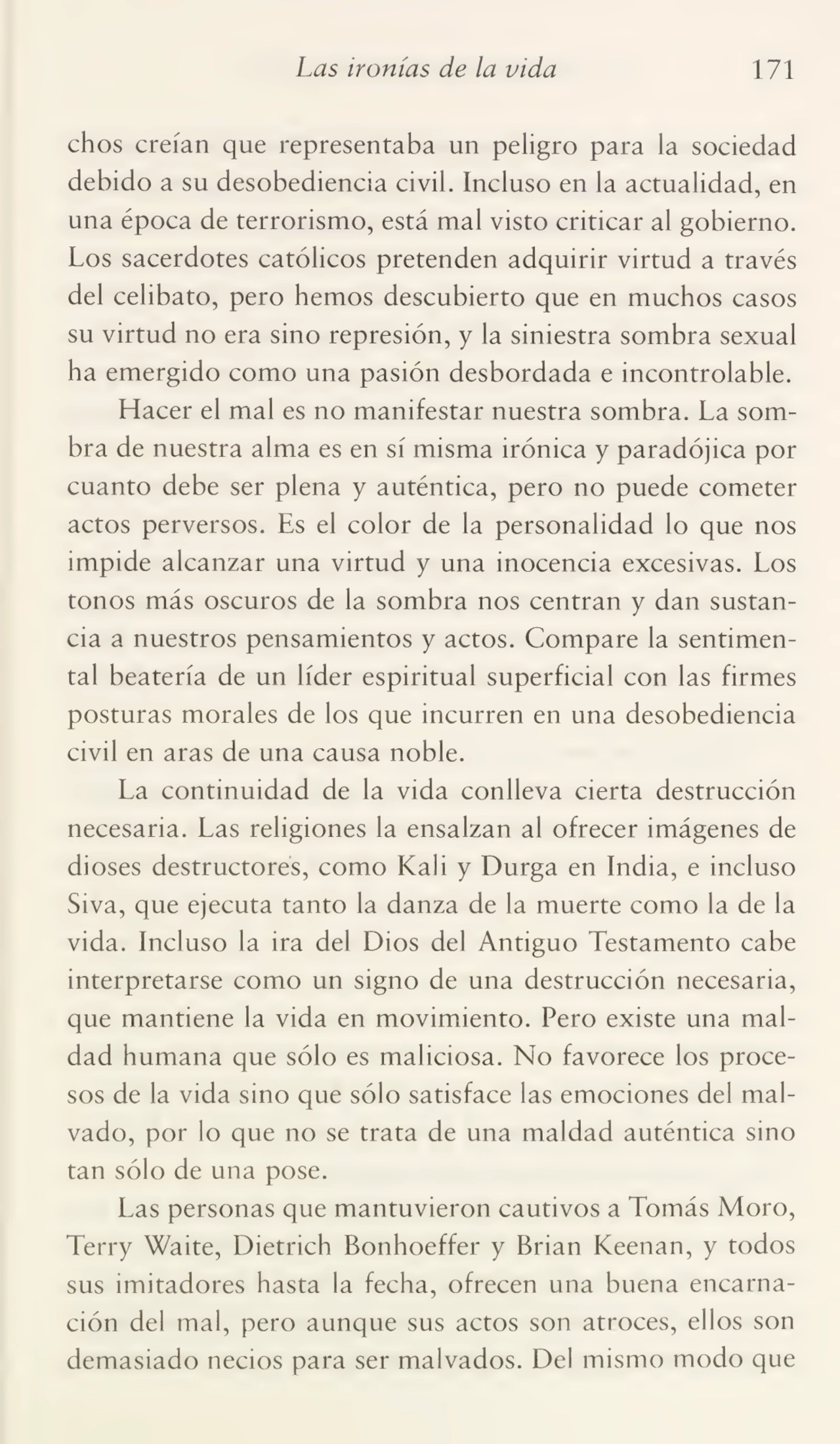 Las ironías de la vida 171
chos creían que representaba un peligro para la sociedad
debido a su desobediencia civil. Incluso en la actualidad, en
una época de terrorismo, está mal visto criticar al gobierno.
Los sacerdotes católicos pretenden adquirir virtud a través
del celibato, pero hemos descubierto que en muchos casos
su virtud no era sino represión, y la siniestra sombra sexual
ha emergido como una pasión desbordada e incontrolable.
Hacer el mal es no manifestar nuestra sombra. La som¬
bra de nuestra alma es en sí misma irónica y paradójica por
cuanto debe ser plena y auténtica, pero no puede cometer
actos perversos. Es el color de la personalidad lo que nos
impide alcanzar una virtud y una inocencia excesivas. Los
tonos más oscuros de la sombra nos centran y dan sustan¬
cia a nuestros pensamientos y actos. Compare la sentimen¬
tal beatería de un líder espiritual superficial con las firmes
posturas morales de los que incurren en una desobediencia
civil en aras de una causa noble.
La continuidad de la vida conlleva cierta destrucción
necesaria. Las religiones la ensalzan al ofrecer imágenes de
dioses destructores, como Kali y Durga en India, e incluso
Siva, que ejecuta tanto la danza de la muerte como la de la
vida. Incluso la ira del Dios del Antiguo Testamento cabe
interpretarse como un signo de una destrucción necesaria,
que mantiene la vida en movimiento. Pero existe una mal¬
dad humana que sólo es maliciosa. No favorece los proce¬
sos de la vida sino que sólo satisface las emociones del mal¬
vado, por lo que no se trata de una maldad auténtica sino
tan sólo de una pose.
Las personas que mantuvieron cautivos a Tomás Moro,
Terry Waite, Dietrich Bonhoeffer y Brian Keenan, y todos
sus imitadores hasta la fecha, ofrecen una buena encarna¬
ción del mal, pero aunque sus actos son atroces, ellos son
demasiado necios para ser malvados. Del mismo modo que