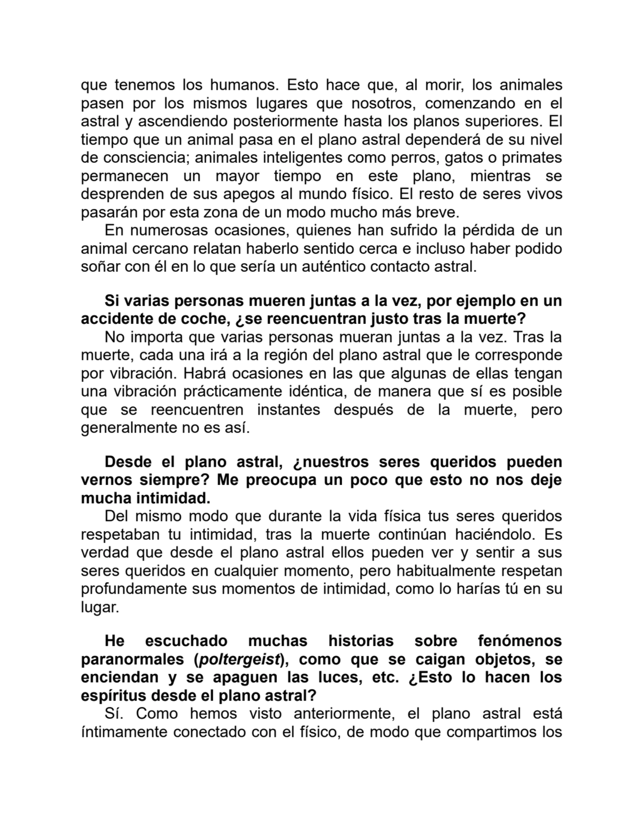 que tenemos los humanos. Esto hace que, al morir, los animales
pasen por los mismos lugares que nosotros, comenzando en el
astral y ascendiendo posteriormente hasta los planos superiores. El
tiempo que un animal pasa en el plano astral dependerá de su nivel
de consciencia; animales inteligentes como perros, gatos o primates
permanecen un mayor tiempo en este plano, mientras se
desprenden de sus apegos al mundo físico. El resto de seres vivos
pasarán por esta zona de un modo mucho más breve.
En numerosas ocasiones, quienes han sufrido la pérdida de un
animal cercano relatan haberlo sentido cerca e incluso haber podido
soñar con él en lo que sería un auténtico contacto astral. 
Si varias personas mueren juntas a la vez, por ejemplo en un
accidente de coche, ¿se reencuentran justo tras la muerte?
No importa que varias personas mueran juntas a la vez. Tras la
muerte, cada una irá a la región del plano astral que le corresponde
por vibración. Habrá ocasiones en las que algunas de ellas tengan
una vibración prácticamente idéntica, de manera que sí es posible
que se reencuentren instantes después de la muerte, pero
generalmente no es así.
Desde el plano astral, ¿nuestros seres queridos pueden
vernos siempre? Me preocupa un poco que esto no nos deje
mucha intimidad.
Del mismo modo que durante la vida física tus seres queridos
respetaban tu intimidad, tras la muerte continúan haciéndolo. Es
verdad que desde el plano astral ellos pueden ver y sentir a sus
seres queridos en cualquier momento, pero habitualmente respetan
profundamente sus momentos de intimidad, como lo harías tú en su
lugar.
He escuchado muchas historias sobre fenómenos
paranormales (poltergeist), como que se caigan objetos, se
enciendan y se apaguen las luces, etc. ¿Esto lo hacen los
espíritus desde el plano astral?
Sí. Como hemos visto anteriormente, el plano astral está
íntimamente conectado con el físico, de modo que compartimos los