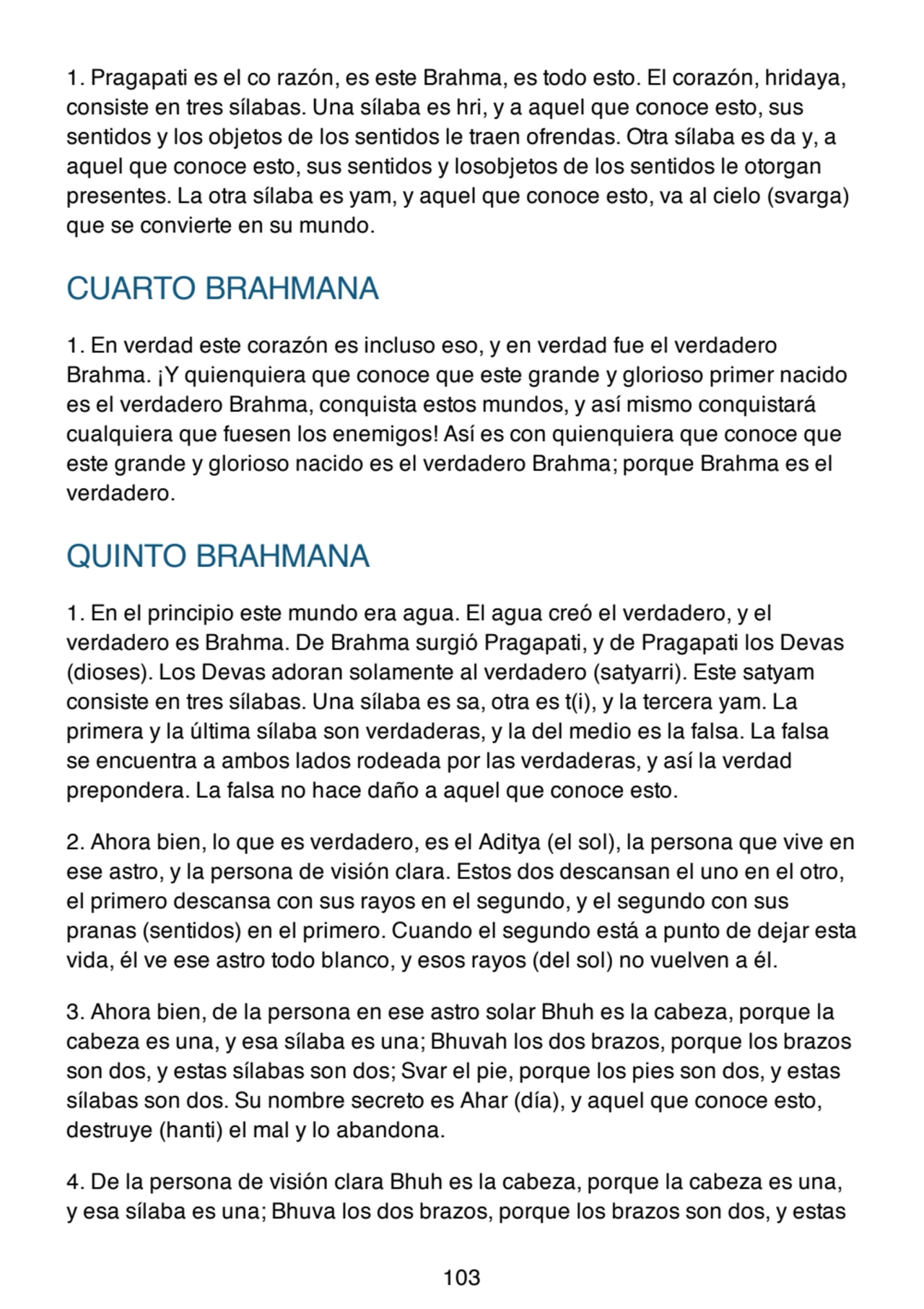 1. Pragapati es el co razón, es este Brahma, es todo esto. El corazón, hridaya,
consiste en tres sílabas. Una sílaba es hri, y a aquel que conoce esto, sus
sentidos y los objetos de los sentidos le traen ofrendas. Otra sílaba es da y, a
aquel que conoce esto, sus sentidos y losobjetos de los sentidos le otorgan
presentes. La otra sílaba es yam, y aquel que conoce esto, va al cielo (svarga)
que se convierte en su mundo.
CUARTO BRAHMANA
1. En verdad este corazón es incluso eso, y en verdad fue el verdadero
Brahma. ¡Y quienquiera que conoce que este grande y glorioso primer nacido
es el verdadero Brahma, conquista estos mundos, y así mismo conquistará
cualquiera que fuesen los enemigos! Así es con quienquiera que conoce que
este grande y glorioso nacido es el verdadero Brahma; porque Brahma es el
verdadero.
QUINTO BRAHMANA
1. En el principio este mundo era agua. El agua creó el verdadero, y el
verdadero es Brahma. De Brahma surgió Pragapati, y de Pragapati los Devas
(dioses). Los Devas adoran solamente al verdadero (satyarri). Este satyam
consiste en tres sílabas. Una sílaba es sa, otra es t(i), y la tercera yam. La
primera y la última sílaba son verdaderas, y la del medio es la falsa. La falsa
se encuentra a ambos lados rodeada por las verdaderas, y así la verdad
prepondera. La falsa no hace daño a aquel que conoce esto.
2. Ahora bien, lo que es verdadero, es el Aditya (el sol), la persona que vive en
ese astro, y la persona de visión clara. Estos dos descansan el uno en el otro,
el primero descansa con sus rayos en el segundo, y el segundo con sus
pranas (sentidos) en el primero. Cuando el segundo está a punto de dejar esta
vida, él ve ese astro todo blanco, y esos rayos (del sol) no vuelven a él.
3. Ahora bien, de la persona en ese astro solar Bhuh es la cabeza, porque la
cabeza es una, y esa sílaba es una; Bhuvah los dos brazos, porque los brazos
son dos, y estas sílabas son dos; Svar el pie, porque los pies son dos, y estas
sílabas son dos. Su nombre secreto es Ahar (día), y aquel que conoce esto,
destruye (hanti) el mal y lo abandona.
4. De la persona de visión clara Bhuh es la cabeza, porque la cabeza es una,
y esa sílaba es una; Bhuva los dos brazos, porque los brazos son dos, y estas
103