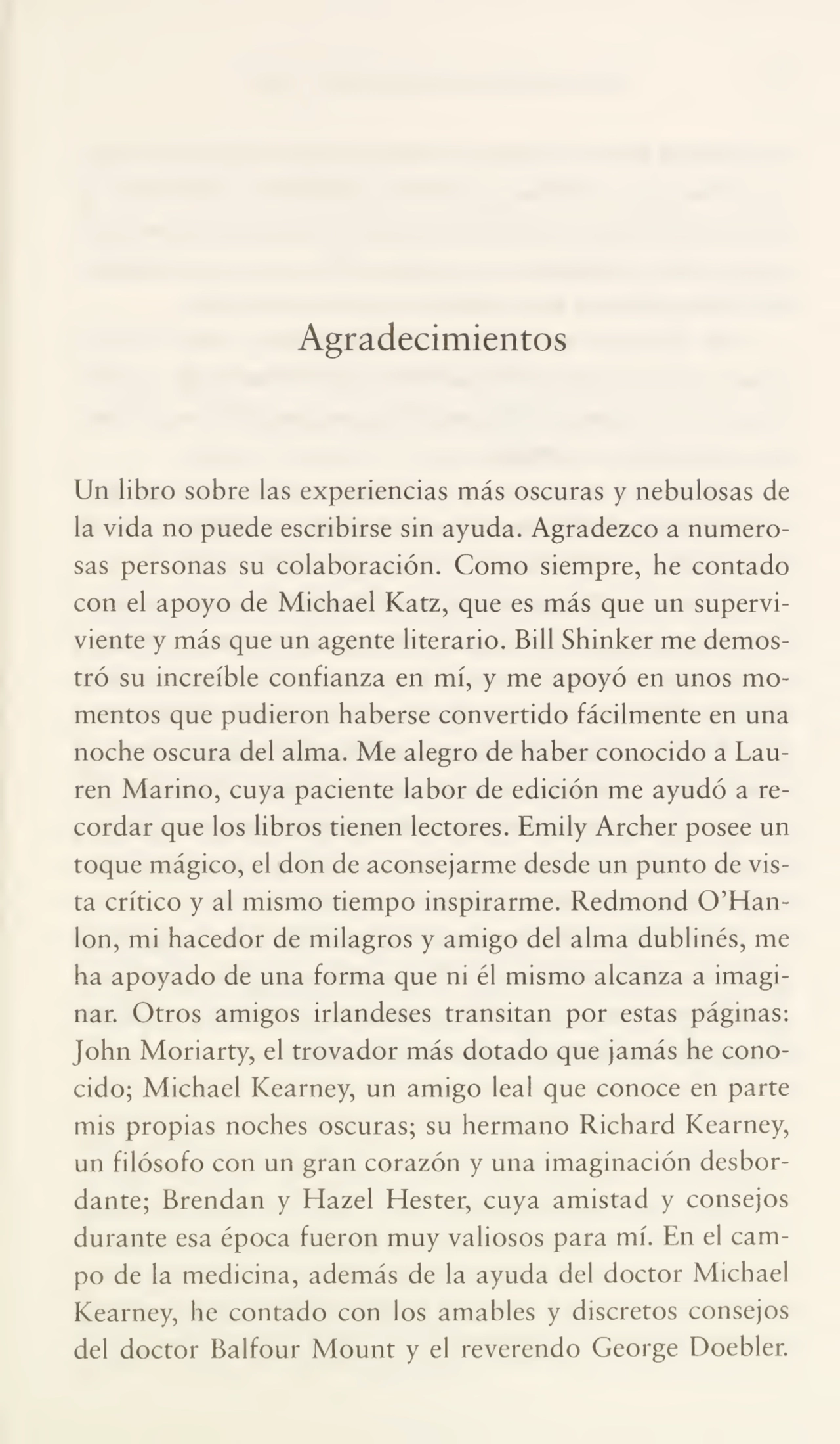 Agradecimientos
Un libro sobre las experiencias más oscuras y nebulosas de
la vida no puede escribirse sin ayuda. Agradezco a numero¬
sas personas su colaboración. Como siempre, he contado
con el apoyo de Michael Katz, que es más que un supervi¬
viente y más que un agente literario. Bill Shinker me demos¬
tró su increíble confianza en mí, y me apoyó en unos mo¬
mentos que pudieron haberse convertido fácilmente en una
noche oscura del alma. Me alegro de haber conocido a Lauren Marino, cuya paciente labor de edición me ayudó a re¬
cordar que los libros tienen lectores. Emily Archer posee un
toque mágico, el don de aconsejarme desde un punto de vis¬
ta crítico y al mismo tiempo inspirarme. Redmond O’Hanlon, mi hacedor de milagros y amigo del alma dublinés, me
ha apoyado de una forma que ni él mismo alcanza a imagi¬
nar. Otros amigos irlandeses transitan por estas páginas:
John Moriarty, el trovador más dotado que jamás he cono¬
cido; Michael Kearney, un amigo leal que conoce en parte
mis propias noches oscuras; su hermano Richard Kearney,
un filósofo con un gran corazón y una imaginación desbor¬
dante; Brendan y Hazel Hester, cuya amistad y consejos
durante esa época fueron muy valiosos para mí. En el cam¬
po de la medicina, además de la ayuda del doctor Michael
Kearney, he contado con los amables y discretos consejos
del doctor Balfour Mount y el reverendo George Doebler.