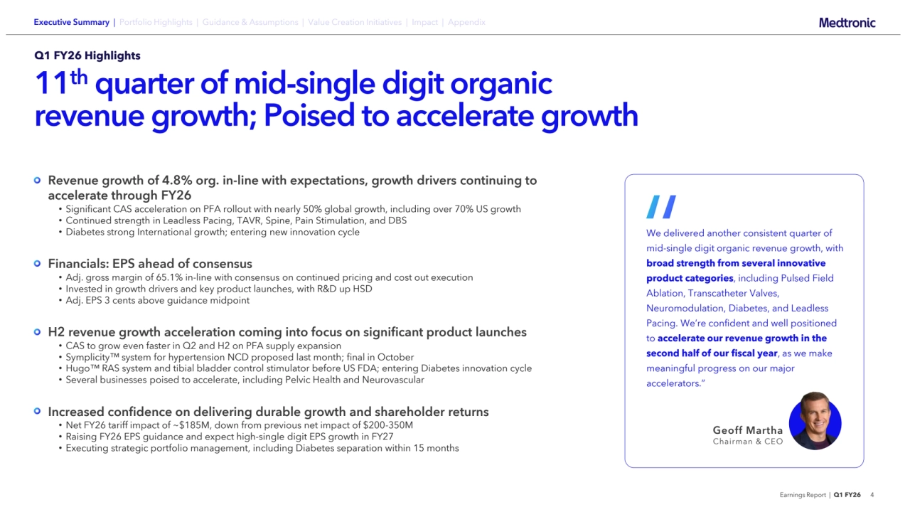 Earnings Report | Q1 FY26 4
Q1 FY26 Highlights
11th quarter of mid-single digit organic 
revenue growth; Poised to accelerate growth
Revenue growth of 4.8% org. in-line with expectations, growth drivers continuing to 
accelerate through FY26
• Significant CAS acceleration on PFA rollout with nearly 50% global growth, including over 70% US growth
• Continued strength in Leadless Pacing, TAVR, Spine, Pain Stimulation, and DBS
• Diabetes strong International growth; entering new innovation cycle
Financials: EPS ahead of consensus
• Adj. gross margin of 65.1% in-line with consensus on continued pricing and cost out execution
• Invested in growth drivers and key product launches, with R&D up HSD
• Adj. EPS 3 cents above guidance midpoint
H2 revenue growth acceleration coming into focus on significant product launches
• CAS to grow even faster in Q2 and H2 on PFA supply expansion
• Symplicity system for hypertension NCD proposed last month; final in October
• Hugo RAS system and tibial bladder control stimulator before US FDA; entering Diabetes innovation cycle 
• Several businesses poised to accelerate, including Pelvic Health and Neurovascular
Increased confidence on delivering durable growth and shareholder returns
• Net FY26 tariff impact of ~$185M, down from previous net impact of $200-350M
• Raising FY26 EPS guidance and expect high-single digit EPS growth in FY27
• Executing strategic portfolio management, including Diabetes separation within 15 months
We delivered another consistent quarter of 
mid-single digit organic revenue growth, with 
broad strength from several innovative 
product categories, including Pulsed Field 
Ablation, Transcatheter Valves, 
Neuromodulation, Diabetes, and Leadless 
Pacing. We’re confident and well positioned 
to accelerate our revenue growth in the 
second half of our fiscal year, as we make 
meaningful progress on our major 
accelerators.”
Geoff Martha
Chairman & CEO
“
Executive Summary | Portfolio Highlights | Guidance & Assumptions | Value Creation Initiatives | Impact | Appendix