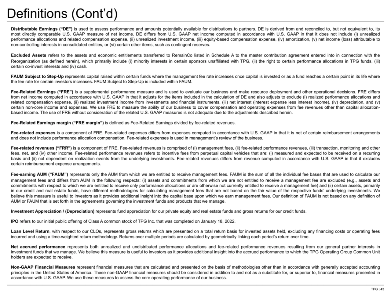 TPG | 43
Definitions (Cont’d)
Distributable Earnings (“DE”) is used to assess performance and amounts potentially available for distributions to partners. DE is derived from and reconciled to, but not equivalent to, its 
most directly comparable U.S. GAAP measure of net income. DE differs from U.S. GAAP net income computed in accordance with U.S. GAAP in that it does not include (i) unrealized 
performance allocations and related compensation expense, (ii) unrealized investment income, (iii) equity-based compensation expense, (iv) amortization, (v) net income (loss) attributable to 
non-controlling interests in consolidated entities, or (vi) certain other items, such as contingent reserves.
Excluded Assets refers to the assets and economic entitlements transferred to RemainCo listed in Schedule A to the master contribution agreement entered into in connection with the 
Reorganization (as defined herein), which primarily include (i) minority interests in certain sponsors unaffiliated with TPG, (ii) the right to certain performance allocations in TPG funds, (iii) 
certain co-invest interests and (iv) cash.
FAUM Subject to Step-Up represents capital raised within certain funds where the management fee rate increases once capital is invested or as a fund reaches a certain point in its life where 
the fee rate for certain investors increases. FAUM Subject to Step-Up is included within FAUM. 
Fee-Related Earnings (“FRE”) is a supplemental performance measure and is used to evaluate our business and make resource deployment and other operational decisions. FRE differs 
from net income computed in accordance with U.S. GAAP in that it adjusts for the items included in the calculation of DE and also adjusts to exclude (i) realized performance allocations and 
related compensation expense, (ii) realized investment income from investments and financial instruments, (iii) net interest (interest expense less interest income), (iv) depreciation, and (v) 
certain non-core income and expenses. We use FRE to measure the ability of our business to cover compensation and operating expenses from fee revenues other than capital allocationbased income. The use of FRE without consideration of the related U.S. GAAP measures is not adequate due to the adjustments described herein.
Fee-Related Earnings margin (“FRE margin”) is defined as Fee-Related Earnings divided by fee-related revenues. 
Fee-related expenses is a component of FRE. Fee-related expenses differs from expenses computed in accordance with U.S. GAAP in that it is net of certain reimbursement arrangements 
and does not include performance allocation compensation. Fee-related expenses is used in management’s review of the business.
Fee-related revenues (“FRR”) is a component of FRE. Fee-related revenues is comprised of (i) management fees, (ii) fee-related performance revenues, (iii) transaction, monitoring and other 
fees, net, and (iv) other income. Fee-related performance revenues refers to incentive fees from perpetual capital vehicles that are: (i) measured and expected to be received on a recurring 
basis and (ii) not dependent on realization events from the underlying investments. Fee-related revenues differs from revenue computed in accordance with U.S. GAAP in that it excludes 
certain reimbursement expense arrangements.
Fee-earning AUM (“FAUM”) represents only the AUM from which we are entitled to receive management fees. FAUM is the sum of all the individual fee bases that are used to calculate our 
management fees and differs from AUM in the following respects: (i) assets and commitments from which we are not entitled to receive a management fee are excluded (e.g., assets and 
commitments with respect to which we are entitled to receive only performance allocations or are otherwise not currently entitled to receive a management fee) and (ii) certain assets, primarily 
in our credit and real estate funds, have different methodologies for calculating management fees that are not based on the fair value of the respective funds’ underlying investments. We 
believe this measure is useful to investors as it provides additional insight into the capital base upon which we earn management fees. Our definition of FAUM is not based on any definition of 
AUM or FAUM that is set forth in the agreements governing the investment funds and products that we manage.
Investment Appreciation / (Depreciation) represents fund appreciation for our private equity and real estate funds and gross returns for our credit funds.
IPO refers to our initial public offering of Class A common stock of TPG Inc. that was completed on January 18, 2022. 
Loan Level Return, with respect to our CLOs, represents gross returns which are presented on a total return basis for invested assets held, excluding any financing costs or operating fees 
incurred and using a time-weighted return methodology. Returns over multiple periods are calculated by geometrically linking each period’s return over time.
Net accrued performance represents both unrealized and undistributed performance allocations and fee-related performance revenues resulting from our general partner interests in 
investment funds that we manage. We believe this measure is useful to investors as it provides additional insight into the accrued performance to which the TPG Operating Group Common Unit 
holders are expected to receive.
Non-GAAP Financial Measures represent financial measures that are calculated and presented on the basis of methodologies other than in accordance with generally accepted accounting 
principles in the United States of America. These non-GAAP financial measures should be considered in addition to and not as a substitute for, or superior to, financial measures presented in 
accordance with U.S. GAAP. We use these measures to assess the core operating performance of our business. 