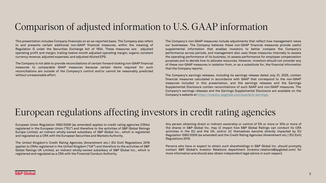 This presentation includes Company financials on an as-reported basis. The Company also refers
to and presents certain additional non-GAAP financial measures, within the meaning of
Regulation G under the Securities Exchange Act of 1934. These measures are: adjusted
operating profit and margin; trailing twelve-month adjusted operating margin; organic constant
currency revenue; adjusted expenses; and adjusted diluted EPS.
The Company is not able to provide reconciliations of certain forward-looking non-GAAP financial
measures to comparable GAAP measures because certain items required for such
reconciliations are outside of the Company's control and/or cannot be reasonably predicted
without unreasonable effort.
Comparison of adjusted information to U.S. GAAP information
The Company’s non-GAAP measures include adjustments that reflect how management views
our businesses. The Company believes these non-GAAP financial measures provide useful
supplemental information that enables investors to better compare the Company's
performance across periods, and management also uses these measures internally to assess
the operating performance of its business, to assess performance for employee compensation
purposes and to decide how to allocate resources. However, investors should not consider any
of these non-GAAP measures in isolation from, or as a substitute for, the financial information
that the Company reports.
The Company's earnings releases, including its earnings release dated July 31, 2025, contain
financial measures calculated in accordance with GAAP that correspond to the non-GAAP
measures included in this presentation, and the earnings releases and the Earnings
Supplemental Disclosure contain reconciliations of such GAAP and non-GAAP measures. The
Company's earnings releases and the Earnings Supplemental Disclosure are available on the
Company's website at https://investor.spglobal.com/quarterly-earnings.
3
European regulations affecting investors in credit rating agencies
European Union Regulation 1060/2009 (as amended) applies to credit rating agencies (CRAs)
registered in the European Union (“EU”) and therefore to the activities of S&P Global Ratings
Europe Limited, an indirect wholly-owned subsidiary of S&P Global Inc., which is registered
and regulated as a CRA with the European Securities and Markets Authority.
The United Kingdom’s Credit Rating Agencies (Amendment etc.) (EU Exit) Regulations 2019
applies to CRAs registered in the United Kingdom (“UK”) and therefore to the activities of S&P
Global Ratings UK Limited, an indirect wholly-owned subsidiary of S&P Global Inc., which is
registered and regulated as a CRA with the Financial Conduct Authority.
Any person obtaining direct or indirect ownership or control of 5% or more or 10% or more of
the shares in S&P Global Inc. may (i) impact how S&P Global Ratings can conduct its CRA
activities in the EU and the UK, and/or (ii) themselves become directly impacted by EU
Regulation 1060/2009 (as amended) and the Credit Rating Agencies (Amendment etc.) (EU Exit)
Regulations 2019.
Persons who have or expect to obtain such shareholdings in S&P Global Inc. should promptly
contact S&P Global’s Investor Relations department (investor.relations@spglobal.com) for
more information and should also obtain independent legal advice in such respect.