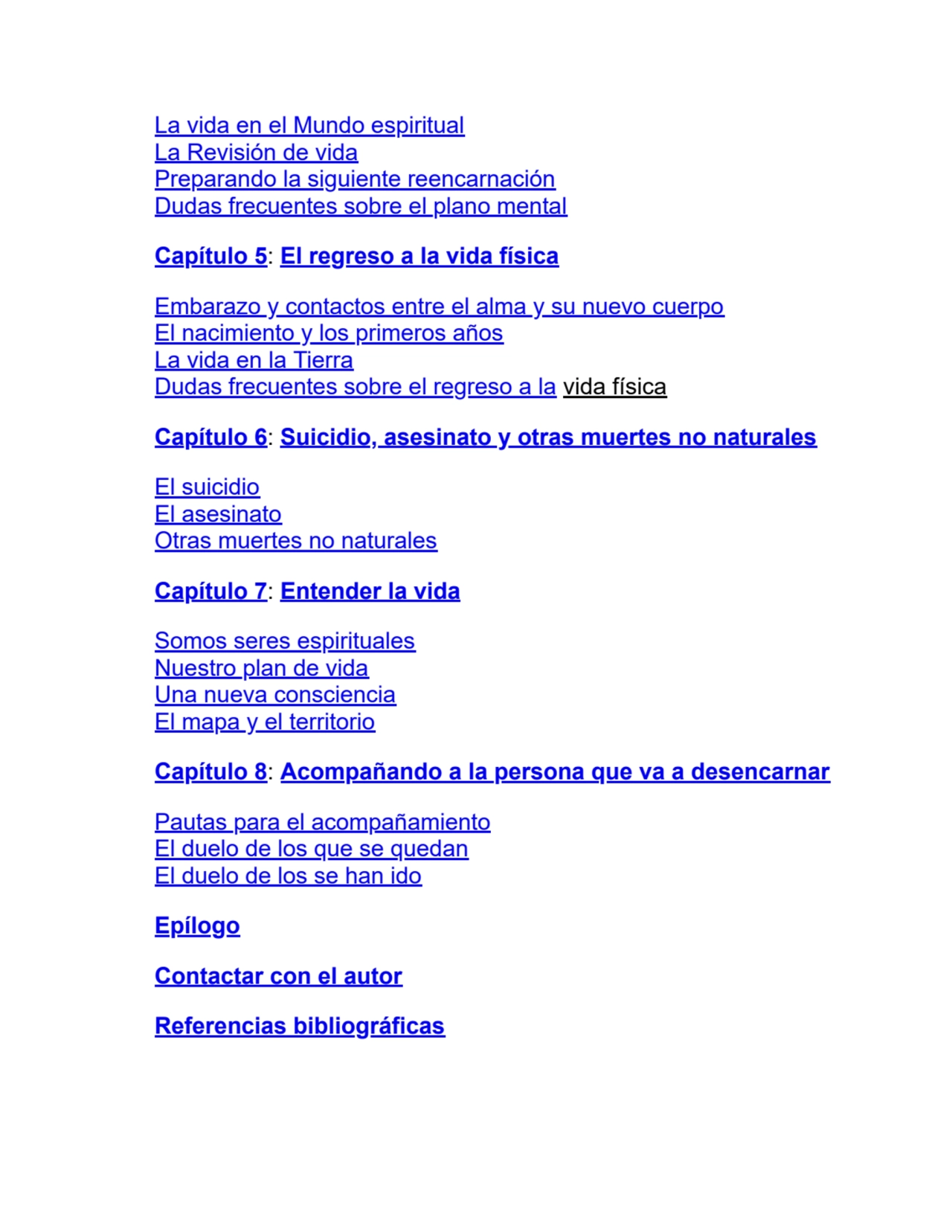 La vida en el Mundo espiritual
La Revisión de vida
Preparando la siguiente reencarnación
Dudas frecuentes sobre el plano mental
Capítulo 5: El regreso a la vida física
Embarazo y contactos entre el alma y su nuevo cuerpo
El nacimiento y los primeros años
La vida en la Tierra
Dudas frecuentes sobre el regreso a la vida física
Capítulo 6: Suicidio, asesinato y otras muertes no naturales
El suicidio
El asesinato
Otras muertes no naturales
Capítulo 7: Entender la vida
Somos seres espirituales
Nuestro plan de vida
Una nueva consciencia
El mapa y el territorio
Capítulo 8: Acompañando a la persona que va a desencarnar
Pautas para el acompañamiento
El duelo de los que se quedan
El duelo de los se han ido
Epílogo
Contactar con el autor
Referencias bibliográficas