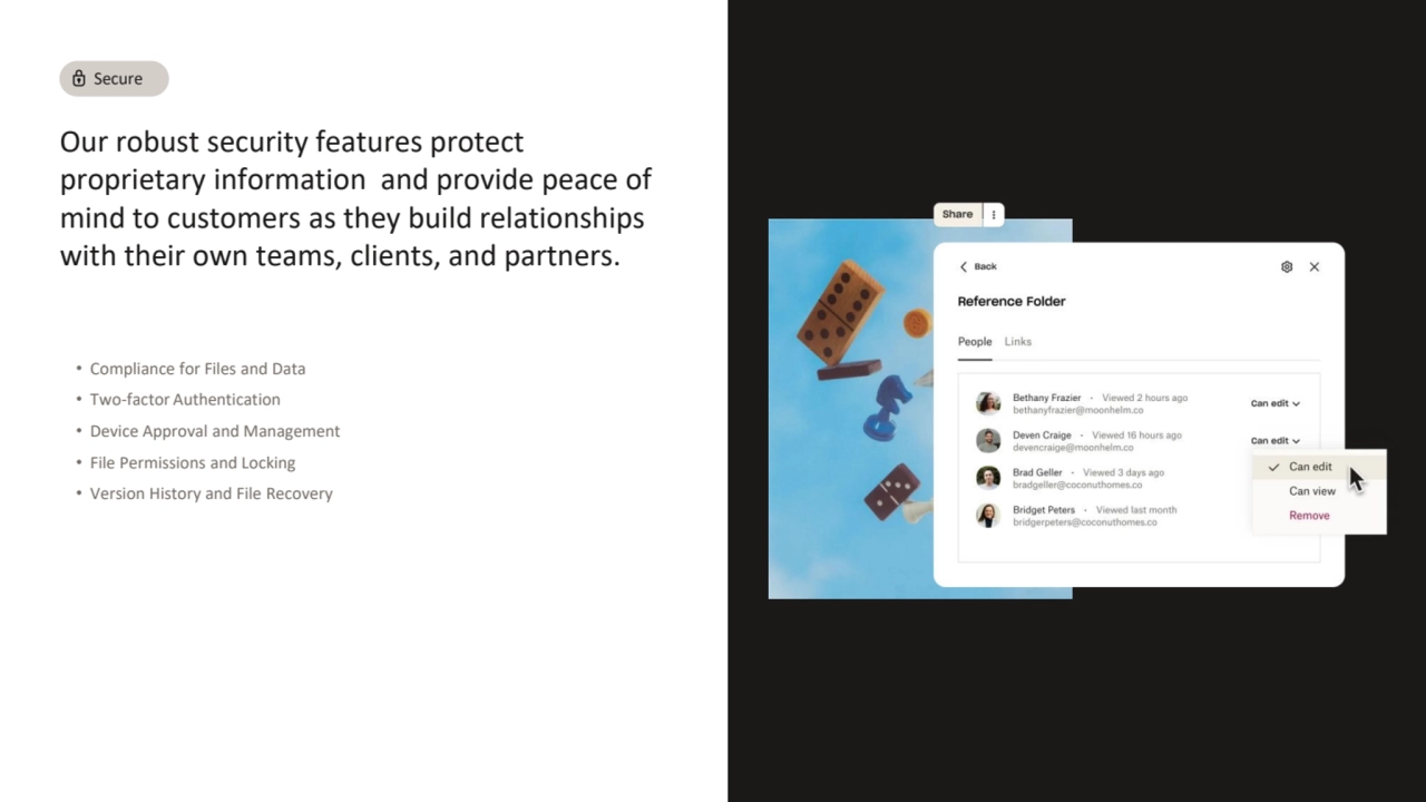 Our robust security features protect 
proprietary information and provide peace of 
mind to customers as they build relationships 
with their own teams, clients, and partners.
• Compliance for Files and Data
• Two-factor Authentication
• Device Approval and Management
• File Permissions and Locking
• Version History and File Recovery
Secure