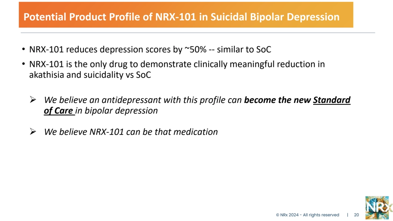 Potential Product Profile of NRX-101 in Suicidal Bipolar Depression
• NRX-101 reduces depression scores by ~50% -- similar to SoC
• NRX-101 is the only drug to demonstrate clinically meaningful reduction in 
akathisia and suicidality vs SoC 
 We believe an antidepressant with this profile can become the new Standard 
of Care in bipolar depression
 We believe NRX-101 can be that medication
© NRx 2024 - All rights reserved | 20