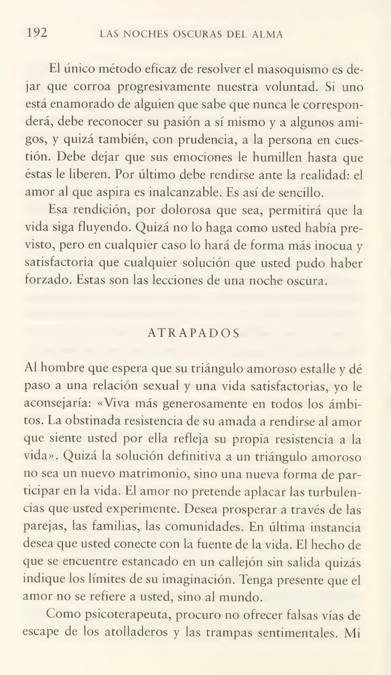 192 LAS NOCHES OSCURAS DEL ALMA
El único método eficaz de resolver el masoquismo es de¬
jar que corroa progresivamente nuestra voluntad. Si uno
está enamorado de alguien que sabe que nunca le correspon¬
derá, debe reconocer su pasión a sí mismo y a algunos ami¬
gos, y quizá también, con prudencia, a la persona en cues¬
tión. Debe dejar que sus emociones le humillen hasta que
éstas le liberen. Por último debe rendirse ante la realidad: el
amor al que aspira es inalcanzable. Es así de sencillo.
Esa rendición, por dolorosa que sea, permitirá que la
vida siga fluyendo. Quizá no lo haga como usted había pre¬
visto, pero en cualquier caso lo hará de forma más inocua y
satisfactoria que cualquier solución que usted pudo haber
forzado. Estas son las lecciones de una noche oscura.
ATRAPADOS
Al hombre que espera que su triángulo amoroso estalle y dé
paso a una relación sexual y una vida satisfactorias, yo le
aconsejaría: «Viva más generosamente en todos los ámbi¬
tos. La obstinada resistencia de su amada a rendirse al amor
que siente usted por ella refleja su propia resistencia a la
vida». Quizá la solución definitiva a un triángulo amoroso
no sea un nuevo matrimonio, sino una nueva forma de par¬
ticipar en la vida. El amor no pretende aplacar las turbulen¬
cias que usted experimente. Desea prosperar a través de las
parejas, las familias, las comunidades. En última instancia
desea que usted conecte con la fuente de la vida. El hecho de
que se encuentre estancado en un callejón sin salida quizás
indique los límites de su imaginación. Tenga presente que el
amor no se refiere a usted, sino al mundo.
Como psicoterapeuta, procuro no ofrecer falsas vías de
escape de los atolladeros y las trampas sentimentales. Mi