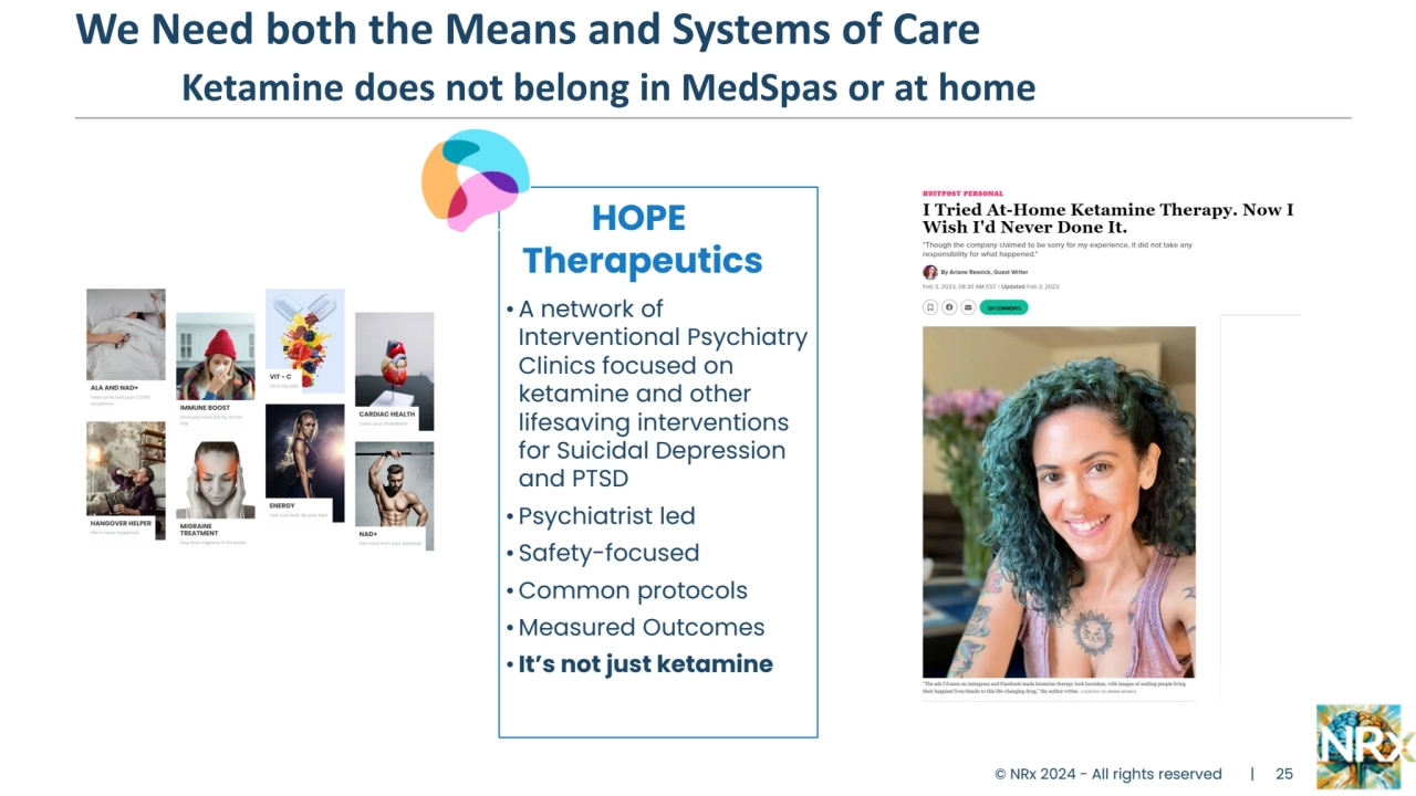 We Need both the Means and Systems of Care
Ketamine does not belong in MedSpas or at home
Global Opioid 
Crisis
Congressional 
Funding for 
EPICNET and HEAL 
to find new 
medicines
Currently 2 
indicated SSRI 
drugs:
• Neither relieves 
PTSD symptoms
• Suicide Warnings 
on both labels
© NRx 2024 - All rights reserved | 25
HOPE
Therapeutics
•A network of 
Interventional Psychiatry 
Clinics focused on 
ketamine and other 
lifesaving interventions 
for Suicidal Depression 
and PTSD
• Psychiatrist led
• Safety-focused
•Common protocols
• Measured Outcomes
• It’s not just ketamine