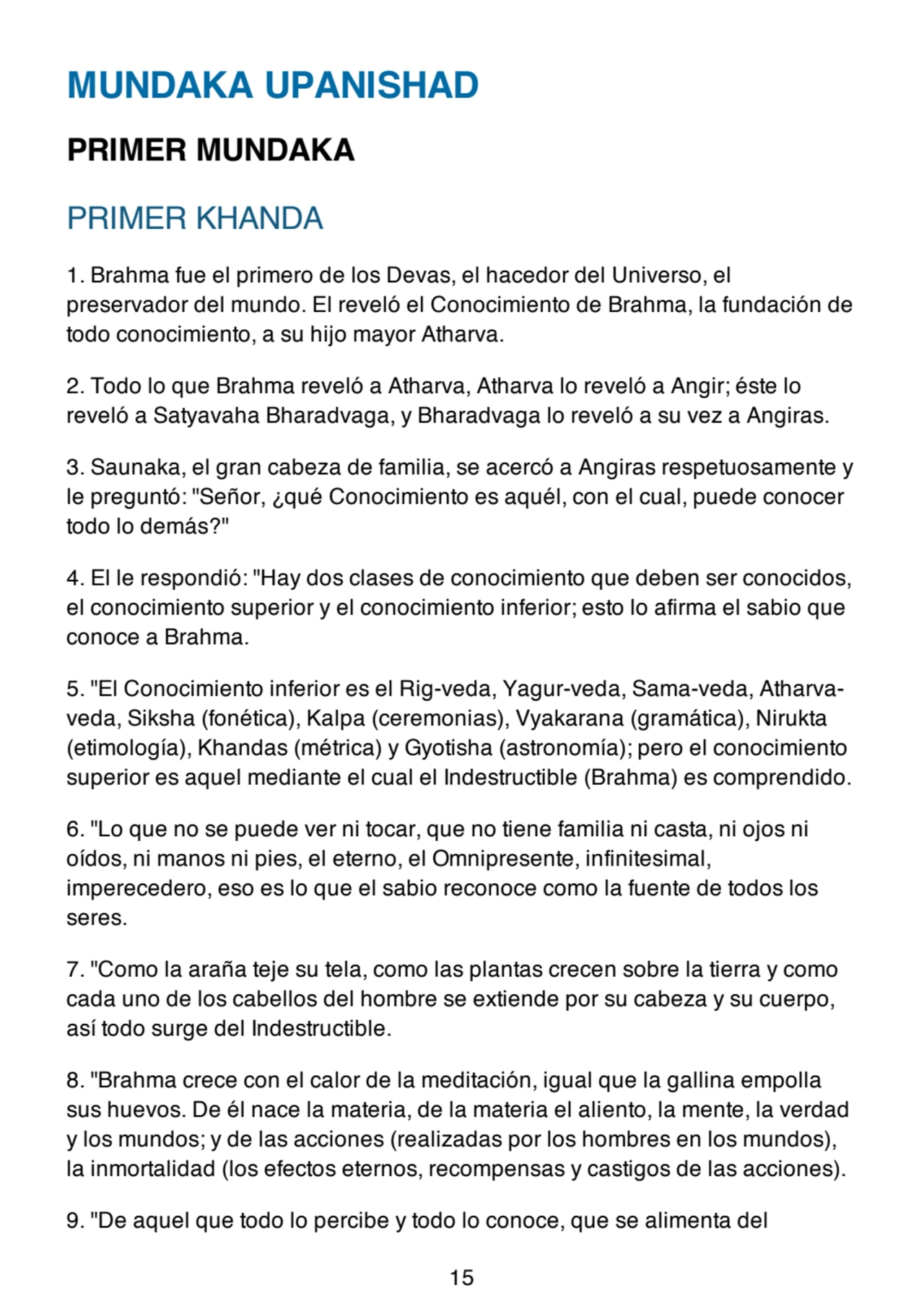 MUNDAKA UPANISHAD
PRIMER MUNDAKA
PRIMER KHANDA
1. Brahma fue el primero de los Devas, el hacedor del Universo, el
preservador del mundo. El reveló el Conocimiento de Brahma, la fundación de
todo conocimiento, a su hijo mayor Atharva.
2. Todo lo que Brahma reveló a Atharva, Atharva lo reveló a Angir; éste lo
reveló a Satyavaha Bharadvaga, y Bharadvaga lo reveló a su vez a Angiras.
3. Saunaka, el gran cabeza de familia, se acercó a Angiras respetuosamente y
le preguntó: "Señor, ¿qué Conocimiento es aquél, con el cual, puede conocer
todo lo demás?"
4. El le respondió: "Hay dos clases de conocimiento que deben ser conocidos,
el conocimiento superior y el conocimiento inferior; esto lo afirma el sabio que
conoce a Brahma.
5. "El Conocimiento inferior es el Rig-veda, Yagur-veda, Sama-veda, Atharvaveda, Siksha (fonética), Kalpa (ceremonias), Vyakarana (gramática), Nirukta
(etimología), Khandas (métrica) y Gyotisha (astronomía); pero el conocimiento
superior es aquel mediante el cual el Indestructible (Brahma) es comprendido.
6. "Lo que no se puede ver ni tocar, que no tiene familia ni casta, ni ojos ni
oídos, ni manos ni pies, el eterno, el Omnipresente, infinitesimal,
imperecedero, eso es lo que el sabio reconoce como la fuente de todos los
seres.
7. "Como la araña teje su tela, como las plantas crecen sobre la tierra y como
cada uno de los cabellos del hombre se extiende por su cabeza y su cuerpo,
así todo surge del Indestructible.
8. "Brahma crece con el calor de la meditación, igual que la gallina empolla
sus huevos. De él nace la materia, de la materia el aliento, la mente, la verdad
y los mundos; y de las acciones (realizadas por los hombres en los mundos),
la inmortalidad (los efectos eternos, recompensas y castigos de las acciones).
9. "De aquel que todo lo percibe y todo lo conoce, que se alimenta del
15