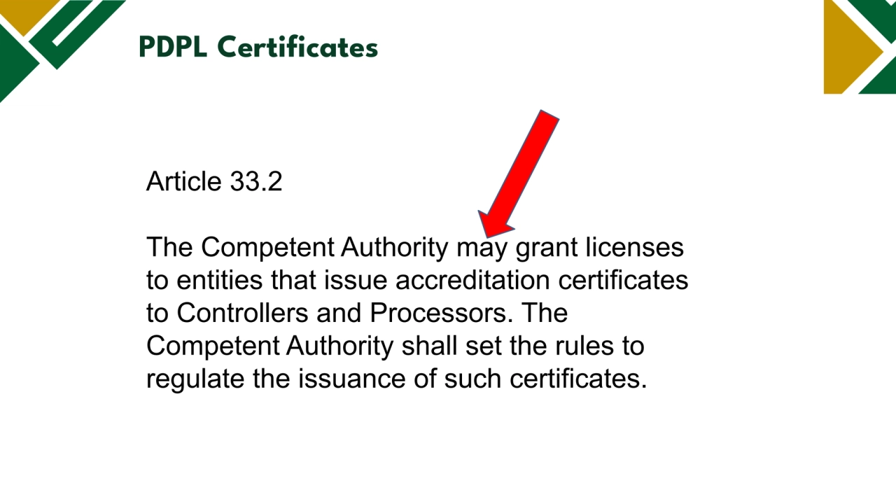 Legal basis
PDPL Certificates
Article 33.2
The Competent Authority may grant licenses
to entities that issue accreditation certificates
to Controllers and Processors. The
Competent Authority shall set the rules to
regulate the issuance of such certificates.