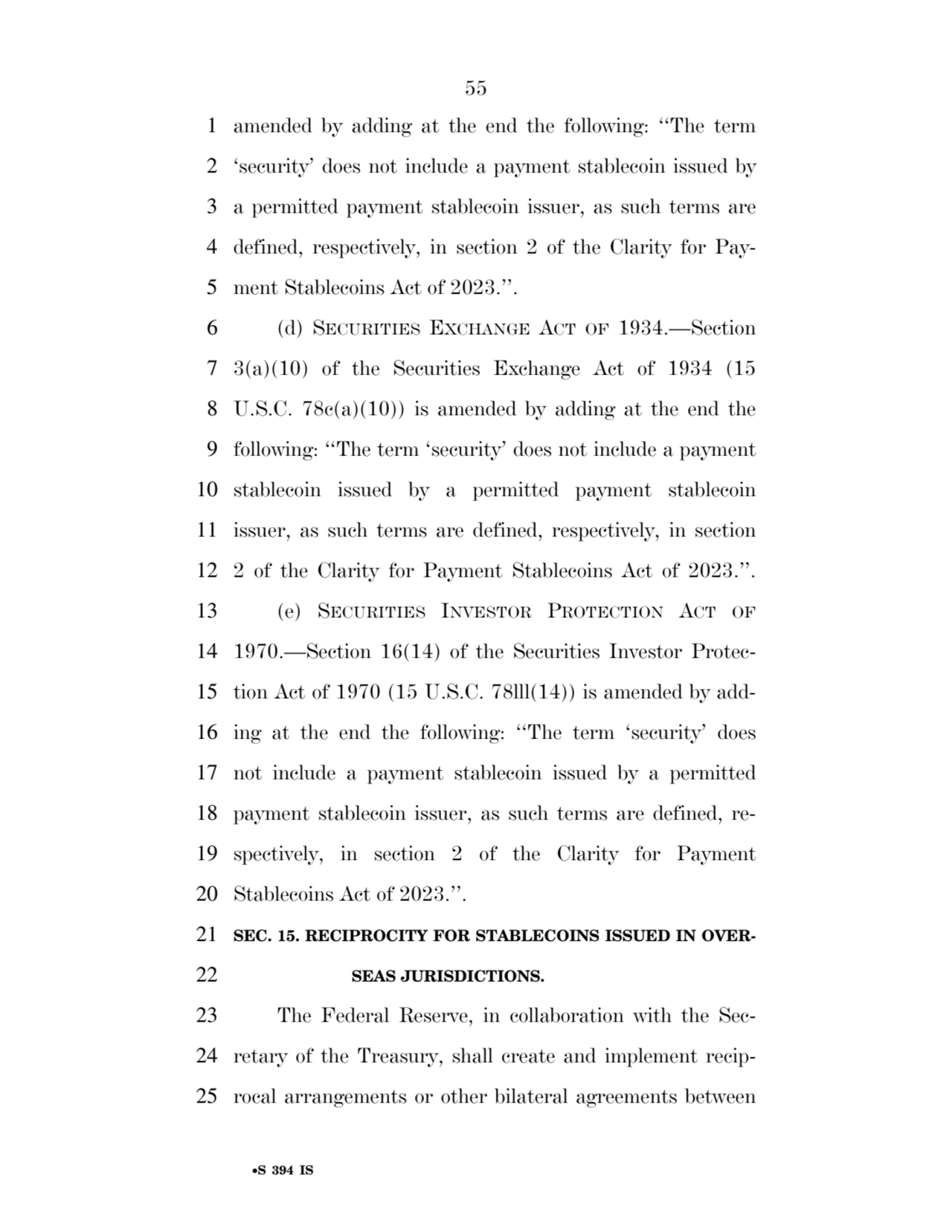 55 
•S 394 IS
1 amended by adding at the end the following: ‘‘The term 
2 ‘security’ does not include a payment stablecoin issued by 
3 a permitted payment stablecoin issuer, as such terms are 
4 defined, respectively, in section 2 of the Clarity for Pay5 ment Stablecoins Act of 2023.’’. 
6 (d) SECURITIES EXCHANGE ACT OF 1934.—Section 
7 3(a)(10) of the Securities Exchange Act of 1934 (15 
8 U.S.C. 78c(a)(10)) is amended by adding at the end the 
9 following: ‘‘The term ‘security’ does not include a payment 
10 stablecoin issued by a permitted payment stablecoin 
11 issuer, as such terms are defined, respectively, in section 
12 2 of the Clarity for Payment Stablecoins Act of 2023.’’. 
13 (e) SECURITIES INVESTOR PROTECTION ACT OF
14 1970.—Section 16(14) of the Securities Investor Protec15 tion Act of 1970 (15 U.S.C. 78lll(14)) is amended by add16 ing at the end the following: ‘‘The term ‘security’ does 
17 not include a payment stablecoin issued by a permitted 
18 payment stablecoin issuer, as such terms are defined, re19 spectively, in section 2 of the Clarity for Payment 
20 Stablecoins Act of 2023.’’. 
21 SEC. 15. RECIPROCITY FOR STABLECOINS ISSUED IN OVER22 SEAS JURISDICTIONS. 
23 The Federal Reserve, in collaboration with the Sec24 retary of the Treasury, shall create and implement recip25 rocal arrangements or other bilateral agreements between 
VerDate Sep 11 2014 17:41 Mar 05, 2025 Jkt 059200 PO 00000 Frm 00055 Fmt 6652 Sfmt 6201 E:\BILLS\S394.IS S394
ssavage on LAPJG3WLY3PROD with BILLS