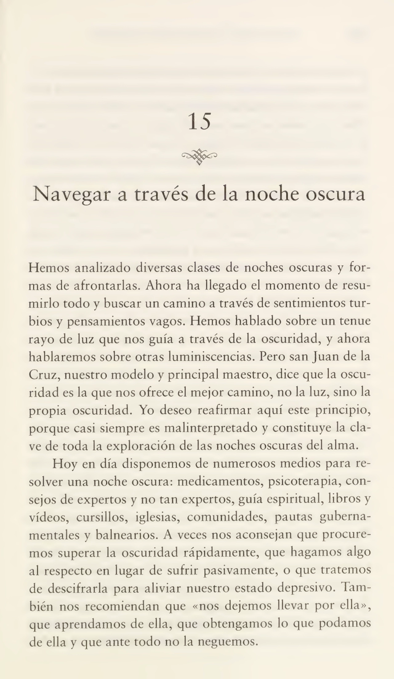 15
Navegar a través de la noche oscura
Hemos analizado diversas clases de noches oscuras y for¬
mas de afrontarlas. Ahora ha llegado el momento de resu¬
mirlo todo y buscar un camino a través de sentimientos tur¬
bios y pensamientos vagos. Hemos hablado sobre un tenue
rayo de luz que nos guía a través de la oscuridad, y ahora
hablaremos sobre otras luminiscencias. Pero san Juan de la
Cruz, nuestro modelo y principal maestro, dice que la oscu¬
ridad es la que nos ofrece el mejor camino, no la luz, sino la
propia oscuridad. Yo deseo reafirmar aquí este principio,
porque casi siempre es malinterpretado y constituye la cla¬
ve de toda la exploración de las noches oscuras del alma.
Hoy en día disponemos de numerosos medios para re¬
solver una noche oscura: medicamentos, psicoterapia, con¬
sejos de expertos y no tan expertos, guía espiritual, libros y
vídeos, cursillos, iglesias, comunidades, pautas guberna¬
mentales y balnearios. A veces nos aconsejan que procure¬
mos superar la oscuridad rápidamente, que hagamos algo
al respecto en lugar de sufrir pasivamente, o que tratemos
de descifrarla para aliviar nuestro estado depresivo. Tam¬
bién nos recomiendan que «nos dejemos llevar por ella»,
que aprendamos de ella, que obtengamos lo que podamos
de ella y que ante todo no la neguemos.
