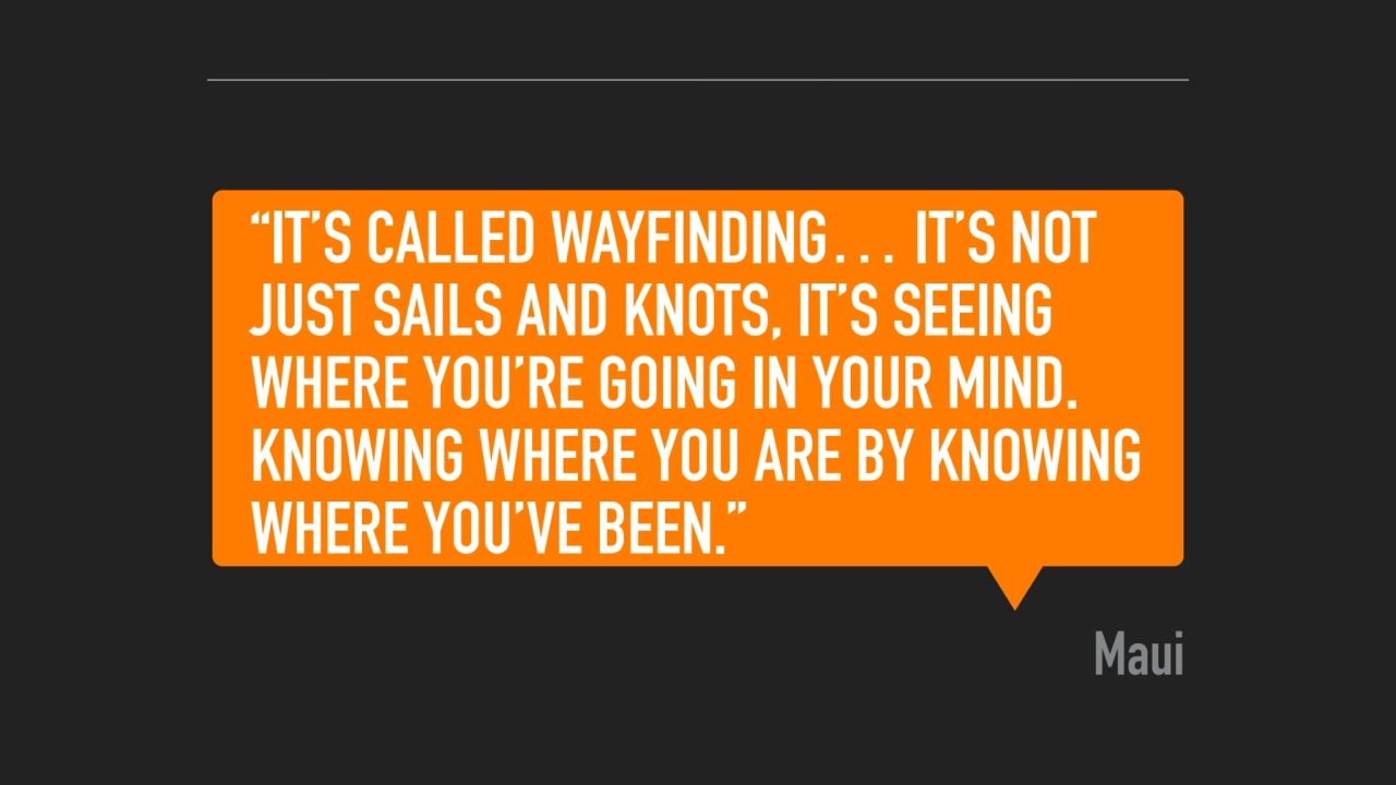 “IT’S CALLED WAYFINDING… IT’S NOT 
JUST SAILS AND KNOTS, IT’S SEEING 
WHERE YOU’RE GOING IN YOUR …