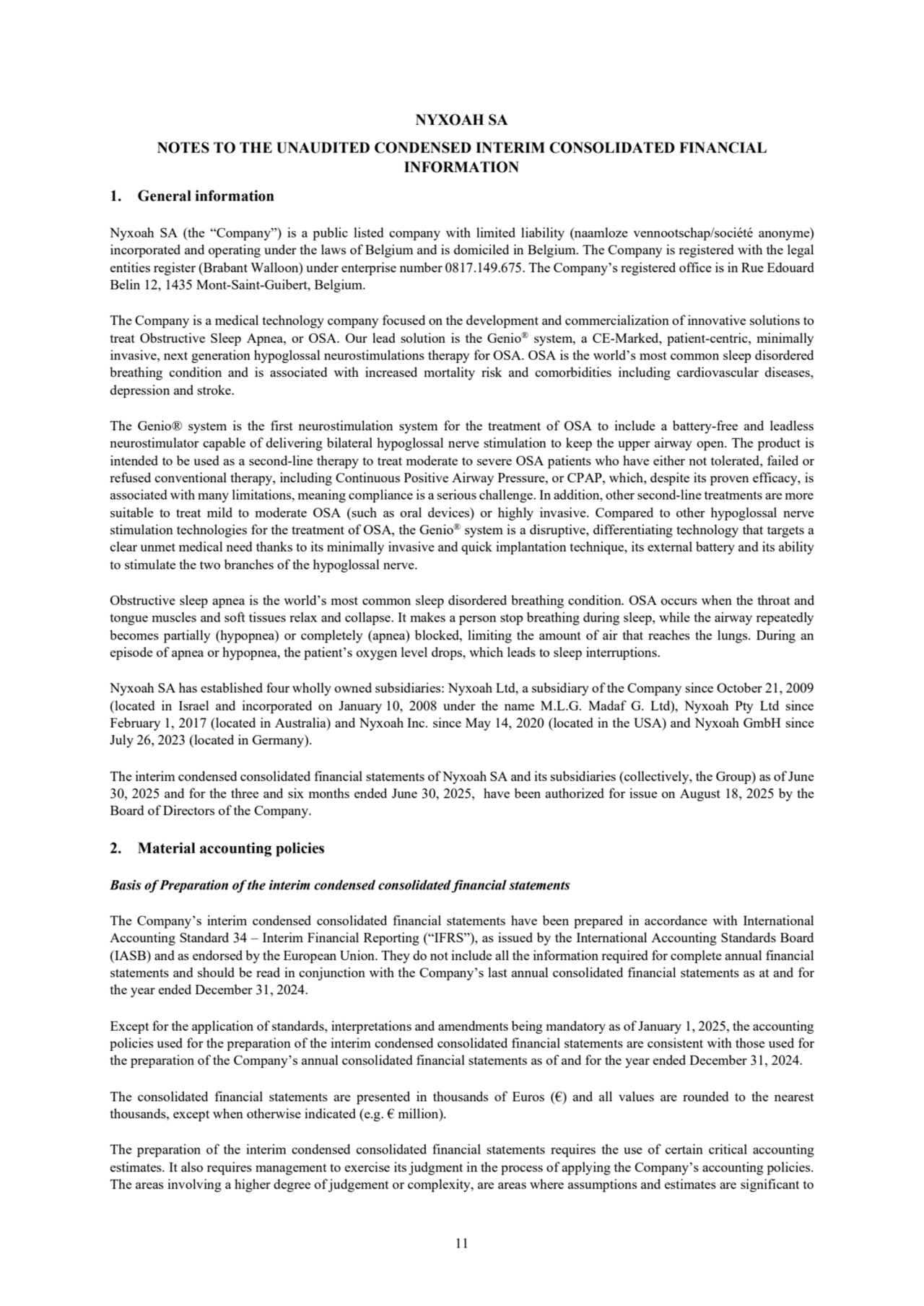 11
NYXOAH SA
NOTES TO THE UNAUDITED CONDENSED INTERIM CONSOLIDATED FINANCIAL 
INFORMATION
1. General information 
Nyxoah SA (the “Company”) is a public listed company with limited liability (naamloze vennootschap/société anonyme) 
incorporated and operating under the laws of Belgium and is domiciled in Belgium. The Company is registered with the legal 
entities register (Brabant Walloon) under enterprise number 0817.149.675. The Company’s registered office is in Rue Edouard 
Belin 12, 1435 Mont-Saint-Guibert, Belgium.
The Company is a medical technology company focused on the development and commercialization of innovative solutions to 
treat Obstructive Sleep Apnea, or OSA. Our lead solution is the Genio® system, a CE-Marked, patient-centric, minimally 
invasive, next generation hypoglossal neurostimulations therapy for OSA. OSA is the world’s most common sleep disordered 
breathing condition and is associated with increased mortality risk and comorbidities including cardiovascular diseases, 
depression and stroke.
The Genio® system is the first neurostimulation system for the treatment of OSA to include a battery-free and leadless 
neurostimulator capable of delivering bilateral hypoglossal nerve stimulation to keep the upper airway open. The product is 
intended to be used as a second-line therapy to treat moderate to severe OSA patients who have either not tolerated, failed or 
refused conventional therapy, including Continuous Positive Airway Pressure, or CPAP, which, despite its proven efficacy, is 
associated with many limitations, meaning compliance is a serious challenge. In addition, other second-line treatments are more 
suitable to treat mild to moderate OSA (such as oral devices) or highly invasive. Compared to other hypoglossal nerve 
stimulation technologies for the treatment of OSA, the Genio® system is a disruptive, differentiating technology that targets a 
clear unmet medical need thanks to its minimally invasive and quick implantation technique, its external battery and its ability 
to stimulate the two branches of the hypoglossal nerve.
Obstructive sleep apnea is the world’s most common sleep disordered breathing condition. OSA occurs when the throat and 
tongue muscles and soft tissues relax and collapse. It makes a person stop breathing during sleep, while the airway repeatedly 
becomes partially (hypopnea) or completely (apnea) blocked, limiting the amount of air that reaches the lungs. During an 
episode of apnea or hypopnea, the patient’s oxygen level drops, which leads to sleep interruptions.
Nyxoah SA has established four wholly owned subsidiaries: Nyxoah Ltd, a subsidiary of the Company since October 21, 2009 
(located in Israel and incorporated on January 10, 2008 under the name M.L.G. Madaf G. Ltd), Nyxoah Pty Ltd since 
February 1, 2017 (located in Australia) and Nyxoah Inc. since May 14, 2020 (located in the USA) and Nyxoah GmbH since 
July 26, 2023 (located in Germany).
The interim condensed consolidated financial statements of Nyxoah SA and its subsidiaries (collectively, the Group) as of June 
30, 2025 and for the three and six months ended June 30, 2025, have been authorized for issue on August 18, 2025 by the 
Board of Directors of the Company.
2. Material accounting policies
Basis of Preparation of the interim condensed consolidated financial statements
The Company’s interim condensed consolidated financial statements have been prepared in accordance with International 
Accounting Standard 34 – Interim Financial Reporting (“IFRS”), as issued by the International Accounting Standards Board 
(IASB) and as endorsed by the European Union. They do not include all the information required for complete annual financial 
statements and should be read in conjunction with the Company’s last annual consolidated financial statements as at and for 
the year ended December 31, 2024. 
Except for the application of standards, interpretations and amendments being mandatory as of January 1, 2025, the accounting 
policies used for the preparation of the interim condensed consolidated financial statements are consistent with those used for 
the preparation of the Company’s annual consolidated financial statements as of and for the year ended December 31, 2024.
The consolidated financial statements are presented in thousands of Euros (€) and all values are rounded to the nearest 
thousands, except when otherwise indicated (e.g. € million).
The preparation of the interim condensed consolidated financial statements requires the use of certain critical accounting 
estimates. It also requires management to exercise its judgment in the process of applying the Company’s accounting policies.
The areas involving a higher degree of judgement or complexity, are areas where assumptions and estimates are significant to 