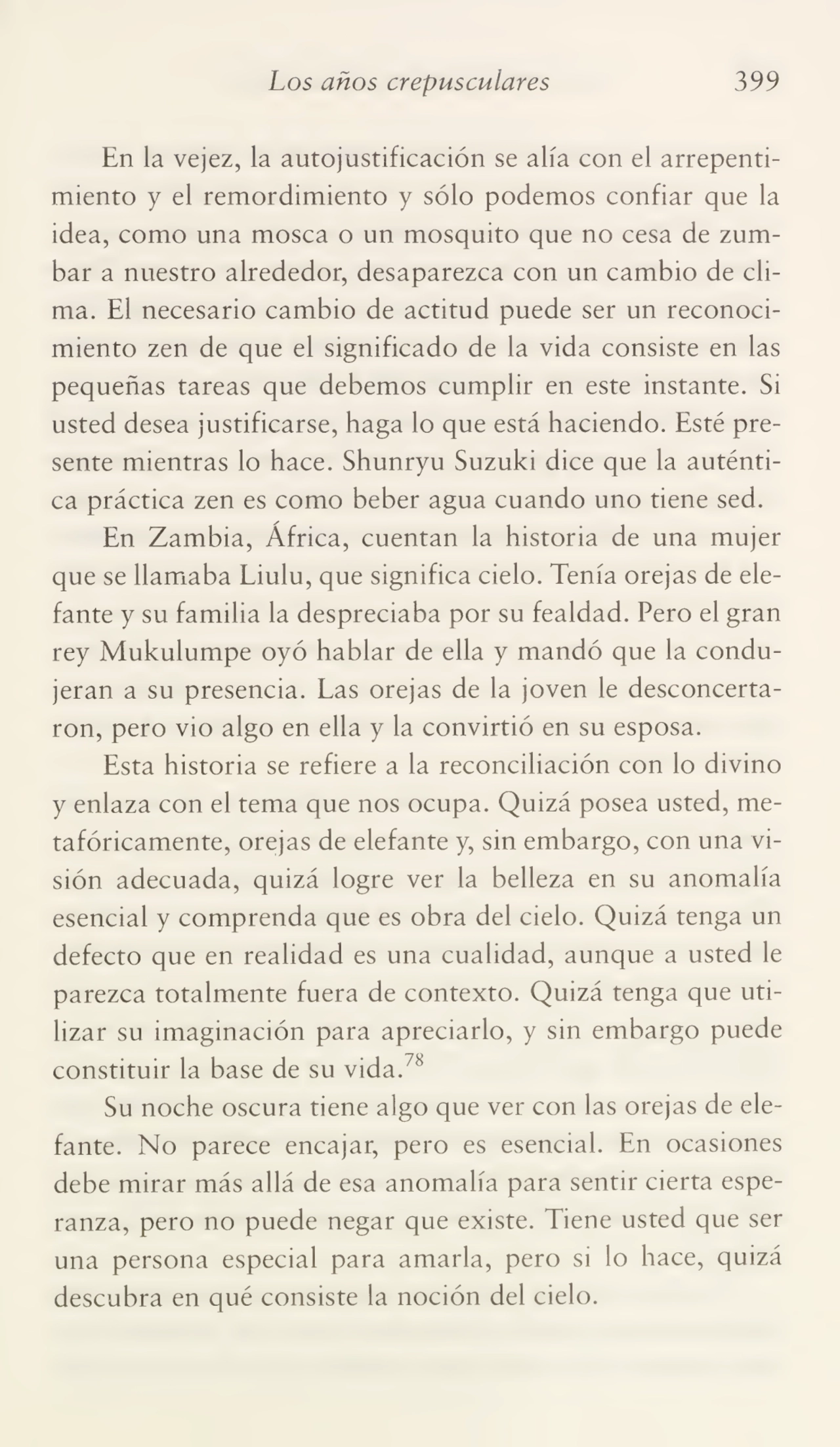 Los años crepusculares 399
En la vejez, la autojustificación se alía con el arrepenti¬
miento y el remordimiento y sólo podemos confiar que la
idea, como una mosca o un mosquito que no cesa de zum¬
bar a nuestro alrededor, desaparezca con un cambio de cli¬
ma. El necesario cambio de actitud puede ser un reconoci¬
miento zen de que el significado de la vida consiste en las
pequeñas tareas que debemos cumplir en este instante. Si
usted desea justificarse, haga lo que está haciendo. Esté pre¬
sente mientras lo hace. Shunryu Suzuki dice que la auténti¬
ca práctica zen es como beber agua cuando uno tiene sed.
En Zambia, África, cuentan la historia de una mujer
que se llamaba Liulu, que significa cielo. Tenía orejas de ele¬
fante y su familia la despreciaba por su fealdad. Pero el gran
rey Mukulumpe oyó hablar de ella y mandó que la condu¬
jeran a su presencia. Las orejas de la joven le desconcerta¬
ron, pero vio algo en ella y la convirtió en su esposa.
Esta historia se refiere a la reconciliación con lo divino
y enlaza con el tema que nos ocupa. Quizá posea usted, me¬
tafóricamente, orejas de elefante y, sin embargo, con una vi¬
sión adecuada, quizá logre ver la belleza en su anomalía
esencial y comprenda que es obra del cielo. Quizá tenga un
defecto que en realidad es una cualidad, aunque a usted le
parezca totalmente fuera de contexto. Quizá tenga que uti¬
lizar su imaginación para apreciarlo, y sin embargo puede
constituir la base de su vida.78
Su noche oscura tiene algo que ver con las orejas de ele¬
fante. No parece encajar, pero es esencial. En ocasiones
debe mirar más allá de esa anomalía para sentir cierta espe¬
ranza, pero no puede negar que existe. Tiene usted que ser
una persona especial para amarla, pero si lo hace, quizá
descubra en qué consiste la noción del cielo.