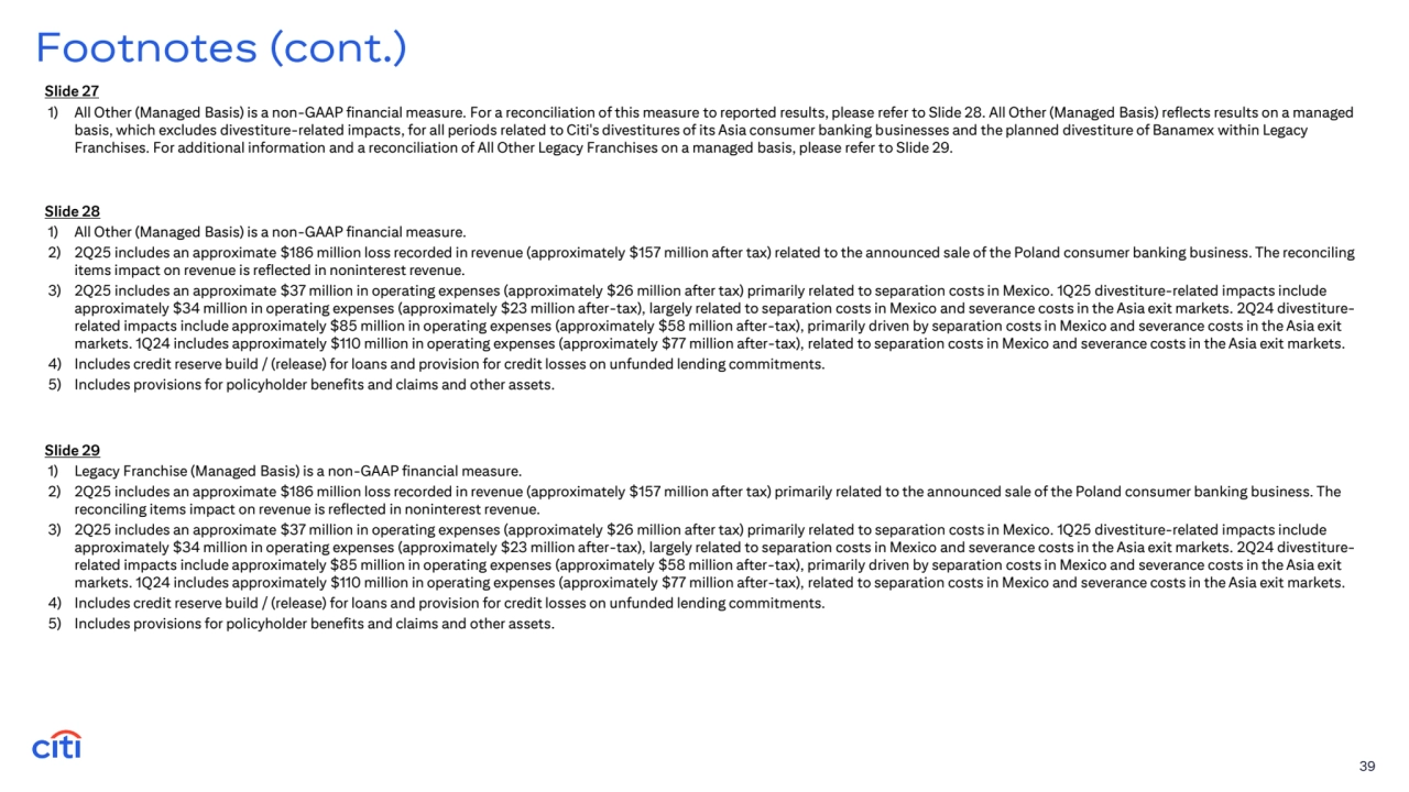 39
Footnotes (cont.)
Slide 28
1) All Other (Managed Basis) is a non-GAAP financial measure. 
2) 2Q25 includes an approximate $186 million loss recorded in revenue (approximately $157 million after tax) related to the announced sale of the Poland consumer banking business. The reconciling 
items impact on revenue is reflected in noninterest revenue. 
3) 2Q25 includes an approximate $37 million in operating expenses (approximately $26 million after tax) primarily related to separation costs in Mexico. 1Q25 divestiture-related impacts include 
approximately $34 million in operating expenses (approximately $23 million after-tax), largely related to separation costs in Mexico and severance costs in the Asia exit markets. 2Q24 divestiturerelated impacts include approximately $85 million in operating expenses (approximately $58 million after-tax), primarily driven by separation costs in Mexico and severance costs in the Asia exit 
markets. 1Q24 includes approximately $110 million in operating expenses (approximately $77 million after-tax), related to separation costs in Mexico and severance costs in the Asia exit markets.
4) Includes credit reserve build / (release) for loans and provision for credit losses on unfunded lending commitments.
5) Includes provisions for policyholder benefits and claims and other assets.
Slide 29
1) Legacy Franchise (Managed Basis) is a non-GAAP financial measure. 
2) 2Q25 includes an approximate $186 million loss recorded in revenue (approximately $157 million after tax) primarily related to the announced sale of the Poland consumer banking business. The 
reconciling items impact on revenue is reflected in noninterest revenue. 
3) 2Q25 includes an approximate $37 million in operating expenses (approximately $26 million after tax) primarily related to separation costs in Mexico. 1Q25 divestiture-related impacts include 
approximately $34 million in operating expenses (approximately $23 million after-tax), largely related to separation costs in Mexico and severance costs in the Asia exit markets. 2Q24 divestiturerelated impacts include approximately $85 million in operating expenses (approximately $58 million after-tax), primarily driven by separation costs in Mexico and severance costs in the Asia exit 
markets. 1Q24 includes approximately $110 million in operating expenses (approximately $77 million after-tax), related to separation costs in Mexico and severance costs in the Asia exit markets.
4) Includes credit reserve build / (release) for loans and provision for credit losses on unfunded lending commitments.
5) Includes provisions for policyholder benefits and claims and other assets.
Slide 27
1) All Other (Managed Basis) is a non-GAAP financial measure. For a reconciliation of this measure to reported results, please refer to Slide 28. All Other (Managed Basis) reflects results on a managed 
basis, which excludes divestiture-related impacts, for all periods related to Citi's divestitures of its Asia consumer banking businesses and the planned divestiture of Banamex within Legacy 
Franchises. For additional information and a reconciliation of All Other Legacy Franchises on a managed basis, please refer to Slide 29.