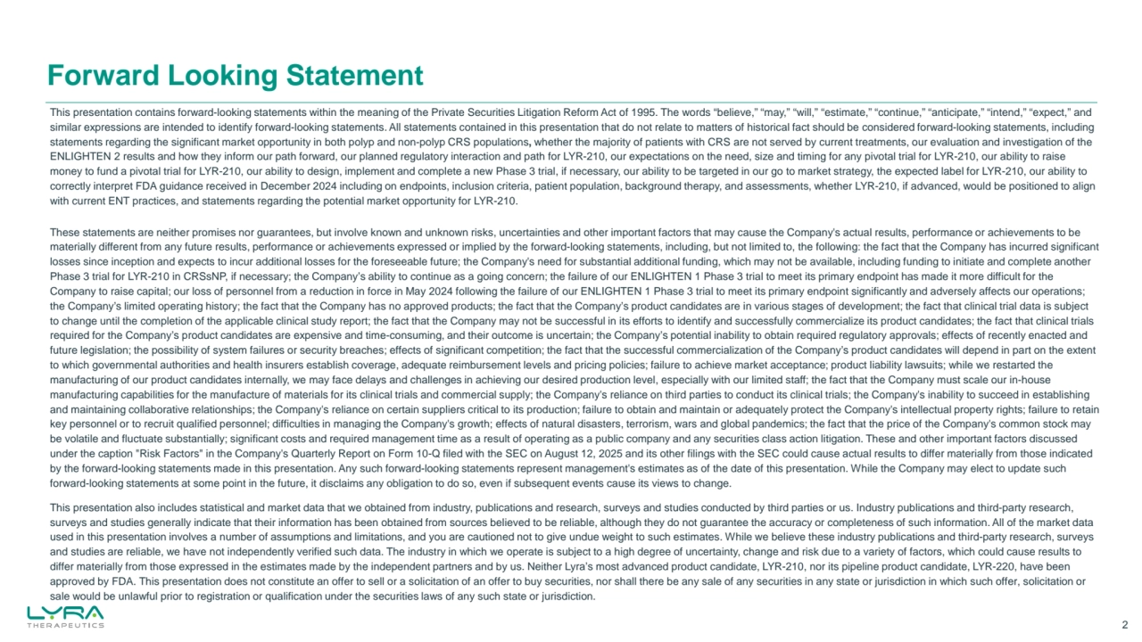 Forward Looking Statement
2
This presentation contains forward-looking statements within the meaning of the Private Securities Litigation Reform Act of 1995. The words “believe,” “may,” “will,” “estimate,” “continue,” “anticipate,” “intend,” “expect,” and 
similar expressions are intended to identify forward-looking statements. All statements contained in this presentation that do not relate to matters of historical fact should be considered forward-looking statements, including 
statements regarding the significant market opportunity in both polyp and non-polyp CRS populations, whether the majority of patients with CRS are not served by current treatments, our evaluation and investigation of the 
ENLIGHTEN 2 results and how they inform our path forward, our planned regulatory interaction and path for LYR-210, our expectations on the need, size and timing for any pivotal trial for LYR-210, our ability to raise 
money to fund a pivotal trial for LYR-210, our ability to design, implement and complete a new Phase 3 trial, if necessary, our ability to be targeted in our go to market strategy, the expected label for LYR-210, our ability to 
correctly interpret FDA guidance received in December 2024 including on endpoints, inclusion criteria, patient population, background therapy, and assessments, whether LYR-210, if advanced, would be positioned to align 
with current ENT practices, and statements regarding the potential market opportunity for LYR-210. 
These statements are neither promises nor guarantees, but involve known and unknown risks, uncertainties and other important factors that may cause the Company's actual results, performance or achievements to be 
materially different from any future results, performance or achievements expressed or implied by the forward-looking statements, including, but not limited to, the following: the fact that the Company has incurred significant 
losses since inception and expects to incur additional losses for the foreseeable future; the Company's need for substantial additional funding, which may not be available, including funding to initiate and complete another 
Phase 3 trial for LYR-210 in CRSsNP, if necessary; the Company’s ability to continue as a going concern; the failure of our ENLIGHTEN 1 Phase 3 trial to meet its primary endpoint has made it more difficult for the 
Company to raise capital; our loss of personnel from a reduction in force in May 2024 following the failure of our ENLIGHTEN 1 Phase 3 trial to meet its primary endpoint significantly and adversely affects our operations; 
the Company’s limited operating history; the fact that the Company has no approved products; the fact that the Company’s product candidates are in various stages of development; the fact that clinical trial data is subject 
to change until the completion of the applicable clinical study report; the fact that the Company may not be successful in its efforts to identify and successfully commercialize its product candidates; the fact that clinical trials 
required for the Company’s product candidates are expensive and time-consuming, and their outcome is uncertain; the Company’s potential inability to obtain required regulatory approvals; effects of recently enacted and 
future legislation; the possibility of system failures or security breaches; effects of significant competition; the fact that the successful commercialization of the Company’s product candidates will depend in part on the extent 
to which governmental authorities and health insurers establish coverage, adequate reimbursement levels and pricing policies; failure to achieve market acceptance; product liability lawsuits; while we restarted the 
manufacturing of our product candidates internally, we may face delays and challenges in achieving our desired production level, especially with our limited staff; the fact that the Company must scale our in-house 
manufacturing capabilities for the manufacture of materials for its clinical trials and commercial supply; the Company's reliance on third parties to conduct its clinical trials; the Company's inability to succeed in establishing 
and maintaining collaborative relationships; the Company's reliance on certain suppliers critical to its production; failure to obtain and maintain or adequately protect the Company's intellectual property rights; failure to retain 
key personnel or to recruit qualified personnel; difficulties in managing the Company's growth; effects of natural disasters, terrorism, wars and global pandemics; the fact that the price of the Company's common stock may 
be volatile and fluctuate substantially; significant costs and required management time as a result of operating as a public company and any securities class action litigation. These and other important factors discussed 
under the caption "Risk Factors" in the Company's Quarterly Report on Form 10-Q filed with the SEC on August 12, 2025 and its other filings with the SEC could cause actual results to differ materially from those indicated 
by the forward-looking statements made in this presentation. Any such forward-looking statements represent management's estimates as of the date of this presentation. While the Company may elect to update such 
forward-looking statements at some point in the future, it disclaims any obligation to do so, even if subsequent events cause its views to change.
This presentation also includes statistical and market data that we obtained from industry, publications and research, surveys and studies conducted by third parties or us. Industry publications and third-party research, 
surveys and studies generally indicate that their information has been obtained from sources believed to be reliable, although they do not guarantee the accuracy or completeness of such information. All of the market data 
used in this presentation involves a number of assumptions and limitations, and you are cautioned not to give undue weight to such estimates. While we believe these industry publications and third-party research, surveys 
and studies are reliable, we have not independently verified such data. The industry in which we operate is subject to a high degree of uncertainty, change and risk due to a variety of factors, which could cause results to 
differ materially from those expressed in the estimates made by the independent partners and by us. Neither Lyra’s most advanced product candidate, LYR-210, nor its pipeline product candidate, LYR-220, have been 
approved by FDA. This presentation does not constitute an offer to sell or a solicitation of an offer to buy securities, nor shall there be any sale of any securities in any state or jurisdiction in which such offer, solicitation or 
sale would be unlawful prior to registration or qualification under the securities laws of any such state or jurisdiction.