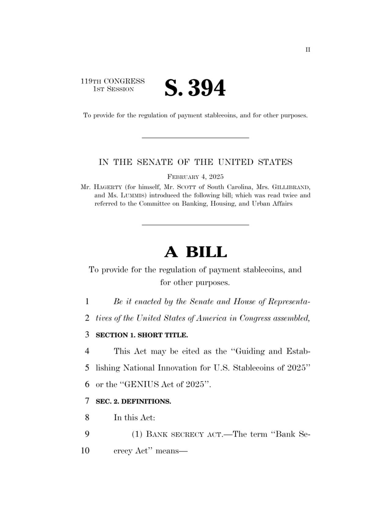 II 
119TH CONGRESS 
1ST SESSION S. 394 
To provide for the regulation of payment stablecoins, and for other purposes. 
IN THE SENATE OF THE UNITED STATES 
FEBRUARY 4, 2025 
Mr. HAGERTY (for himself, Mr. SCOTT of South Carolina, Mrs. GILLIBRAND, 
and Ms. LUMMIS) introduced the following bill; which was read twice and 
referred to the Committee on Banking, Housing, and Urban Affairs 
A BILL 
To provide for the regulation of payment stablecoins, and 
for other purposes. 
1 Be it enacted by the Senate and House of Representa2 tives of the United States of America in Congress assembled, 
3 SECTION 1. SHORT TITLE. 
4 This Act may be cited as the ‘‘Guiding and Estab5 lishing National Innovation for U.S. Stablecoins of 2025’’ 
6 or the ‘‘GENIUS Act of 2025’’. 
7 SEC. 2. DEFINITIONS. 
8 In this Act: 
9 (1) BANK SECRECY ACT.—The term ‘‘Bank Se10 crecy Act’’ means— 
VerDate Sep 11 2014 17:41 Mar 05, 2025 Jkt 059200 PO 00000 Frm 00001 Fmt 6652 Sfmt 6201 E:\BILLS\S394.IS S394
ssavage on LAPJG3WLY3PROD with BILLS
