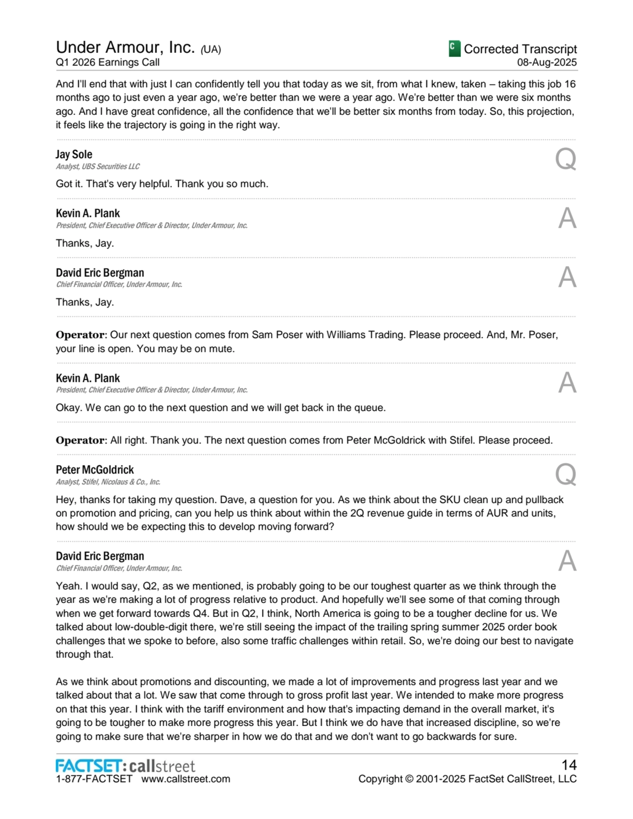 Under Armour, Inc. (UA)
Q1 2026 Earnings Call
Corrected Transcript
08-Aug-2025
1-877-FACTSET www.callstreet.com
14
Copyright © 2001-2025 FactSet CallStreet, LLC
And I'll end that with just I can confidently tell you that today as we sit, from what I knew, taken – taking this job 16 
months ago to just even a year ago, we're better than we were a year ago. We're better than we were six months 
ago. And I have great confidence, all the confidence that we'll be better six months from today. So, this projection, 
it feels like the trajectory is going in the right way.
......................................................................................................................................................................................................................................................
Jay Sole
Analyst, UBS Securities LLC Q
Got it. That's very helpful. Thank you so much.
......................................................................................................................................................................................................................................................
Kevin A. Plank
President, Chief Executive Officer & Director, Under Armour, Inc. A
Thanks, Jay.
......................................................................................................................................................................................................................................................
David Eric Bergman
Chief Financial Officer, Under Armour, Inc. A
Thanks, Jay.
......................................................................................................................................................................................................................................................
Operator: Our next question comes from Sam Poser with Williams Trading. Please proceed. And, Mr. Poser, 
your line is open. You may be on mute.
......................................................................................................................................................................................................................................................
Kevin A. Plank
President, Chief Executive Officer & Director, Under Armour, Inc. A
Okay. We can go to the next question and we will get back in the queue.
......................................................................................................................................................................................................................................................
Operator: All right. Thank you. The next question comes from Peter McGoldrick with Stifel. Please proceed.
......................................................................................................................................................................................................................................................
Peter McGoldrick
Analyst, Stifel, Nicolaus & Co., Inc. Q
Hey, thanks for taking my question. Dave, a question for you. As we think about the SKU clean up and pullback 
on promotion and pricing, can you help us think about within the 2Q revenue guide in terms of AUR and units, 
how should we be expecting this to develop moving forward?
......................................................................................................................................................................................................................................................
David Eric Bergman
Chief Financial Officer, Under Armour, Inc. A
Yeah. I would say, Q2, as we mentioned, is probably going to be our toughest quarter as we think through the 
year as we're making a lot of progress relative to product. And hopefully we'll see some of that coming through 
when we get forward towards Q4. But in Q2, I think, North America is going to be a tougher decline for us. We 
talked about low-double-digit there, we're still seeing the impact of the trailing spring summer 2025 order book 
challenges that we spoke to before, also some traffic challenges within retail. So, we're doing our best to navigate 
through that.
As we think about promotions and discounting, we made a lot of improvements and progress last year and we 
talked about that a lot. We saw that come through to gross profit last year. We intended to make more progress 
on that this year. I think with the tariff environment and how that's impacting demand in the overall market, it's 
going to be tougher to make more progress this year. But I think we do have that increased discipline, so we're 
going to make sure that we're sharper in how we do that and we don't want to go backwards for sure.