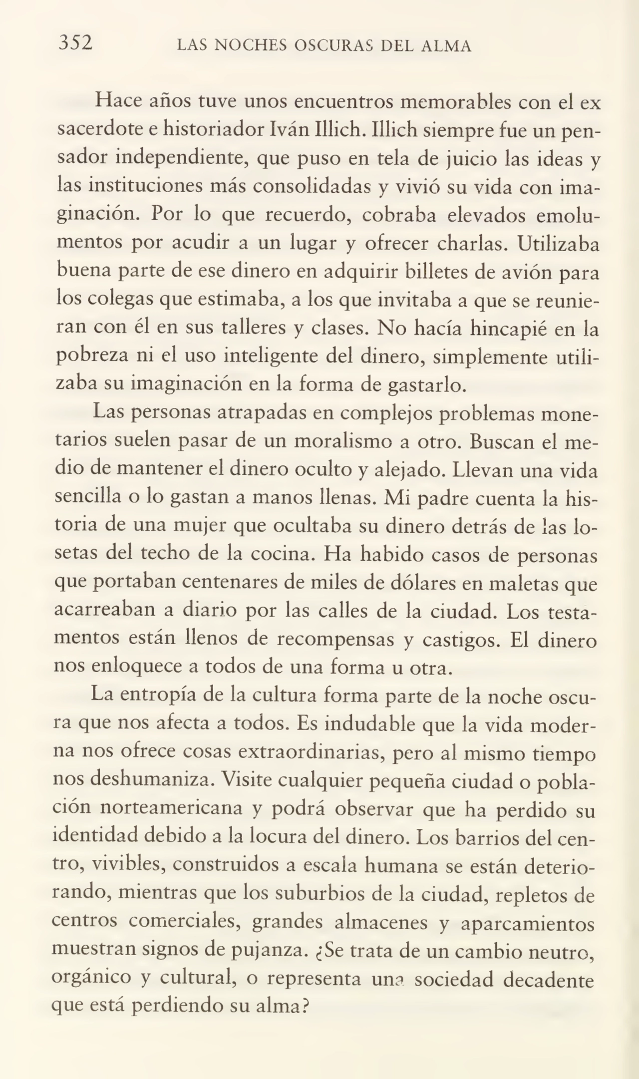 352 LAS NOCHES OSCURAS DEL ALMA
Hace años tuve unos encuentros memorables con el ex
sacerdote e historiador Iván Illich. Illich siempre fue un pen¬
sador independiente, que puso en tela de juicio las ideas y
las instituciones más consolidadas y vivió su vida con ima¬
ginación. Por lo que recuerdo, cobraba elevados emolu¬
mentos por acudir a un lugar y ofrecer charlas. Utilizaba
buena parte de ese dinero en adquirir billetes de avión para
los colegas que estimaba, a los que invitaba a que se reunie¬
ran con él en sus talleres y clases. No hacía hincapié en la
pobreza ni el uso inteligente del dinero, simplemente utili¬
zaba su imaginación en la forma de gastarlo.
Las personas atrapadas en complejos problemas mone¬
tarios suelen pasar de un moralismo a otro. Buscan el me¬
dio de mantener el dinero oculto y alejado. Llevan una vida
sencilla o lo gastan a manos llenas. Mi padre cuenta la his¬
toria de una mujer que ocultaba su dinero detrás de las lo¬
setas del techo de la cocina. Ha habido casos de personas
que portaban centenares de miles de dólares en maletas que
acarreaban a diario por las calles de la ciudad. Los testa¬
mentos están llenos de recompensas y castigos. El dinero
nos enloquece a todos de una forma u otra.
La entropía de la cultura forma parte de la noche oscu¬
ra que nos afecta a todos. Es indudable que la vida moder¬
na nos ofrece cosas extraordinarias, pero ai mismo tiempo
nos deshumaniza. Visite cualquier pequeña ciudad o pobla¬
ción norteamericana y podrá observar que ha perdido su
identidad debido a la locura del dinero. Los barrios del cen¬
tro, vivibles, construidos a escala humana se están deterio¬
rando, mientras que los suburbios de la ciudad, repletos de
centros comerciales, grandes almacenes y aparcamientos
muestran signos de pujanza. ¿Se trata de un cambio neutro,
orgánico y cultural, o representa una sociedad decadente
que está perdiendo su alma?